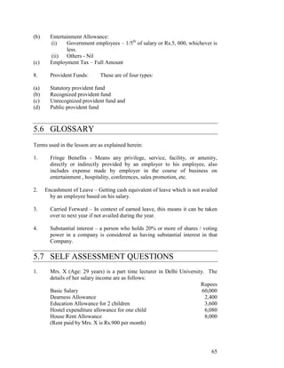 (b)     Entertainment Allowance:
        (i)    Government employees – 1/5th of salary or Rs.5, 000, whichever is
               less.
        (ii)   Others - Nil
(c)     Employment Tax – Full Amount

8.      Provident Funds:      These are of four types:

(a)     Statutory provident fund
(b)     Recognized provident fund
(c)     Unrecognized provident fund and
(d)     Public provident fund



5.6 GLOSSARY
Terms used in the lesson are as explained herein:

1.      Fringe Benefits - Means any privilege, service, facility, or amenity,
        directly or indirectly provided by an employer to his employee, also
        includes expense made by employer in the course of business on
        entertainment , hospitality, conferences, sales promotion, etc.

2.    Encashment of Leave – Getting cash equivalent of leave which is not availed
        by an employee based on his salary.

3.      Carried Forward – In context of earned leave, this means it can be taken
        over to next year if not availed during the year.

4.      Substantial interest – a person who holds 20% or more of shares / voting
        power in a company is considered as having substantial interest in that
        Company.

5.7 SELF ASSESSMENT QUESTIONS
1.      Mrs. X (Age: 29 years) is a part time lecturer in Delhi University. The
        details of her salary income are as follows:
                                                                         Rupees
        Basic Salary                                                      60,000
        Dearness Allowance                                                 2,400
        Education Allowance for 2 children                                 3,600
        Hostel expenditure allowance for one child                         6,080
        House Rent Allowance                                               8,000
        (Rent paid by Mrs. X is Rs.900 per month)




                                                                              65
 