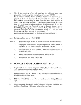 3.     Mr. X, an employee of A Ltd. receives the following salary and
       perquisites from his employer during the previous year 2005-06.
       Basic salary Rs.96,000, Bonus Rs.4,500, Commission on Sales @ 2
       percent of turnover (turnover of the year 2005-06 achieved by X
       Rs.4,50,000), advance salary of April, May and June 2006 received in
       March 2006 Rs.24,000, employer’s contribution to recognized provident
       fund Rs.13,220, interest credited to the provident fund account @ 14.5 per
       cent Rs.8,700, rent free furnished house in Calcutta (lease rent of
       Rs.78,550 paid by employer, rent of furniture Rs.23,500). Free services of
       gardener (salary paid Rs.6, 000); watchman (salary Rs.7, 200) and cook
       (salary Rs.7000) were provided by the employer.
       Determine taxable income of X for the Assessment year 2006-07.

Ans.   Net income from salaries – Rs.1, 92,720.

Hints: 1.     Advance salary is taxable on receipt basis, so is included in salary.
       2.     Employers’ contribution to recognized provident fund is exempt to
              the extent of 12% of basic salary + commission – Rs.620.
       3.     Interest credited to the extent of 9.5 per cent is exempt, balance is
              taxable – Rs.3000.
       4.     Salary of watchman, gardener and cook is fully taxable.
       5.     Value of rent free house – Rs.21900.



5.8 SOURCES AND FURTHER READINGS
1.     Singhania V.K. and Monica Singhania (2006), Students Guide to Income
       Tax, Taxmann Publications, and New Delhi.

2.     Chandra Mahesh and D.C. Shukla (2006), Income Tax Law and Practice,
       Pragati Publication, New Delhi.

3.     Mehrotra H.C. (2006), Income Tax Law and Accounts, Sahitya Bhawan,
       Agra.

4.     Ahuja Girish and Ravi Gupta (2006), Systematic Approach to Income Tax
       and Sales Tax, Bharat Publication, Sahitya Bhawan, Agra.




                                                                                 67
 
