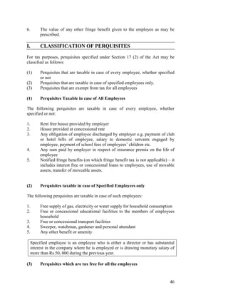 6.        The value of any other fringe benefit given to the employee as may be
          prescribed.

I.        CLASSIFICATION OF PERQUISITES

For tax purposes, perquisites specified under Section 17 (2) of the Act may be
classified as follows:

(1)       Perquisites that are taxable in case of every employee, whether specified
          or not
(2)       Perquisites that are taxable in case of specified employees only.
(3)       Perquisites that are exempt from tax for all employees

(1)       Perquisites Taxable in case of All Employees

The following perquisites are taxable in case of every employee, whether
specified or not:

1.        Rent free house provided by employer
2.        House provided at concessional rate
3.        Any obligation of employee discharged by employer e.g. payment of club
          or hotel bills of employee, salary to domestic servants engaged by
          employee, payment of school fees of employees’ children etc.
4.        Any sum paid by employer in respect of insurance premia on the life of
          employee
5.        Notified fringe benefits (on which fringe benefit tax is not applicable) – it
          includes interest free or concessional loans to employees, use of movable
          assets, transfer of moveable assets.


(2)       Perquisites taxable in case of Specified Employees only

The following perquisites are taxable in case of such employees:

1.        Free supply of gas, electricity or water supply for household consumption
2.        Free or concessional educational facilities to the members of employees
          household
3.        Free or concessional transport facilities
4.        Sweeper, watchman, gardener and personal attendant
5.        Any other benefit or amenity

     Specified employee is an employee who is either a director or has substantial
     interest in the company where he is employed or is drawing monetary salary of
     more than Rs.50, 000 during the previous year.

(3)       Perquisites which are tax free for all the employees


                                                                                    46
 