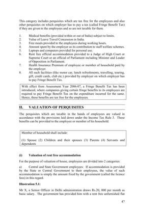 This category includes perquisites which are tax free for the employees and also
other perquisites on which employer has to pay a tax (called Fringe Benefit Tax)
if they are given to the employees and so are not taxable for them.

1.        Medical benefits (provided within or out of India) subject to limits.
2.        Value of Leave Travel Concession in India.
3.        Free meals provided to the employees during working hours.
4.        Amount spent by the employer as its contribution to staff welfare schemes.
5.        Laptops and computers provided for personal use.
6.        Rent free official accommodation provided to a Judge of High Court or
          Supreme Court or an official of Parliament including Minister and Leader
          of Opposition in Parliament.
7.        Health Insurance Premium of employee or member of household paid by
          the employer.
8.        All such facilities (like motor car, lunch refreshments, travelling, touring,
          gift, credit cards, club etc.) provided by employer on which employer has
          to pay Fringe Benefit Tax.

     With effect from Assessment Year 2006-07, a Fringe Benefit Tax has been
     introduced, where companies giving certain fringe benefits to its employees are
     required to pay Fringe Benefit Tax on the expenditure incurred for the same.
     Hence, these benefits are tax free for the employees.


II.       VALUATION OF PERQUISITES
The perquisites which are taxable in the hands of employees are valued in
accordance with the provisions laid down under the Income Tax Rule 3. These
benefits can be provided to the employee or member of his household.


     Member of household shall include:

     (1) Spouse (2) Children and their spouses (3) Parents (4) Servants and
     dependents


(i)       Valuation of rent free accommodation
For the purpose of valuation of house, employees are divided into 2 categories:
a)      Central and State Government employees: If accommodation is provided
by the State or Central Government to their employees, the value of such
accommodation is simply the amount fixed by the government (called the licence
fees) in this regard.
Illustration 5.1:
Mr X, a Senior Officer in Delhi administration draws Rs.20, 000 per month as
basic salary. The government has provided him with a rent free unfurnished flat

                                                                                    47
 