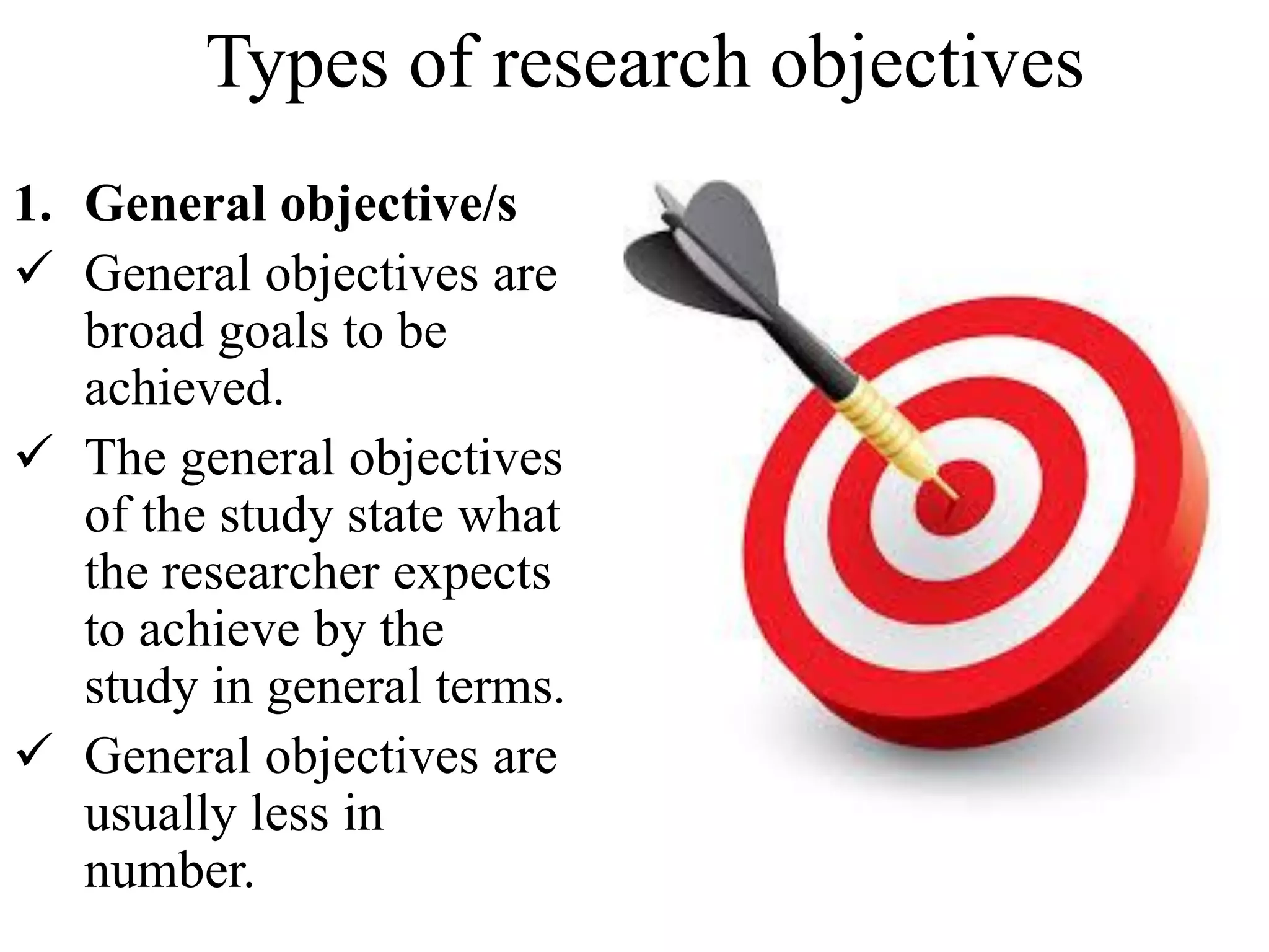 Types of research objectives
1. General objective/s
 General objectives are
broad goals to be
achieved.
 The general objectives
of the study state what
the researcher expects
to achieve by the
study in general terms.
 General objectives are
usually less in
number.
 