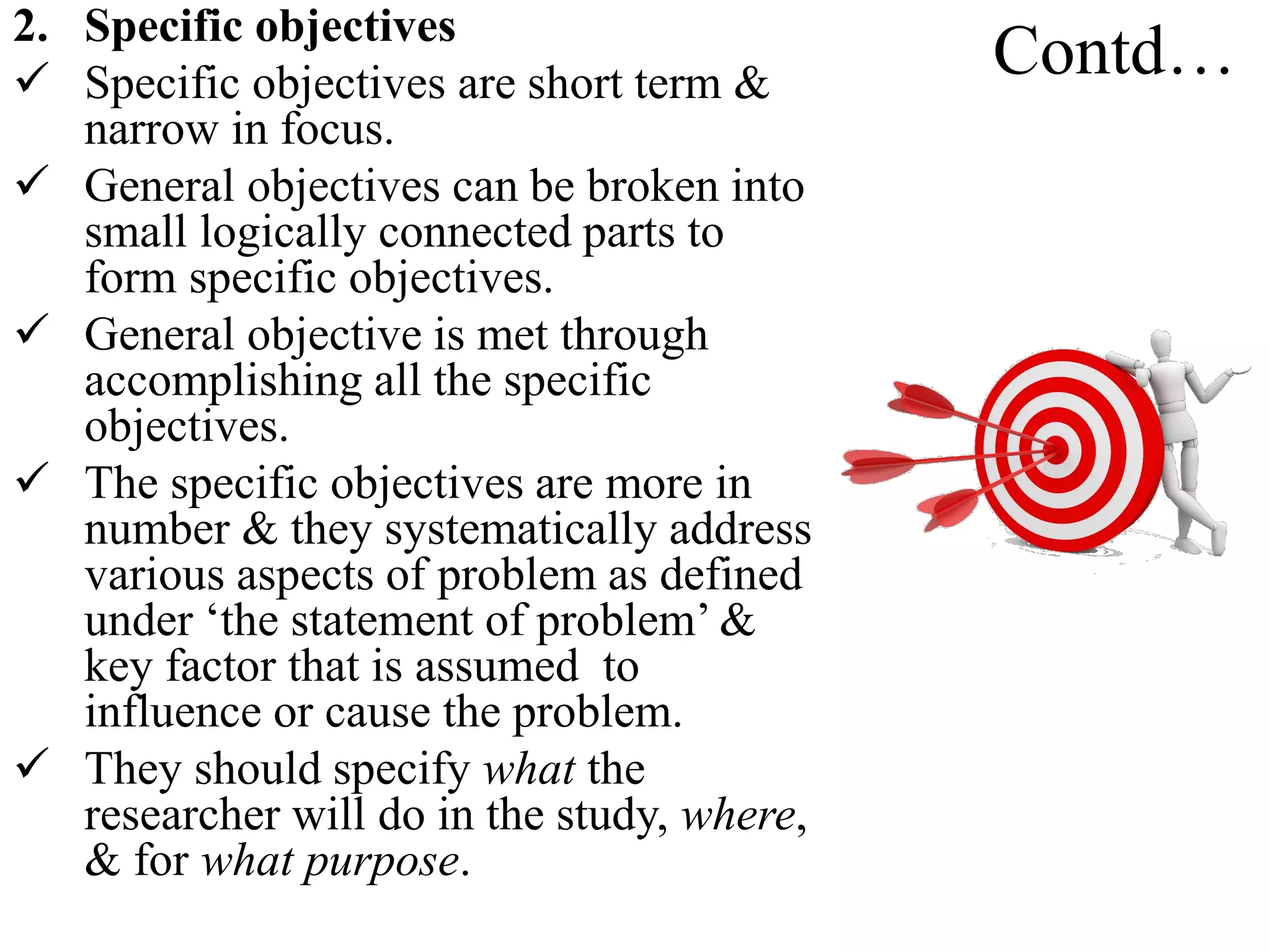 Contd…2. Specific objectives
 Specific objectives are short term &
narrow in focus.
 General objectives can be broken into
small logically connected parts to
form specific objectives.
 General objective is met through
accomplishing all the specific
objectives.
 The specific objectives are more in
number & they systematically address
various aspects of problem as defined
under ‘the statement of problem’ &
key factor that is assumed to
influence or cause the problem.
 They should specify what the
researcher will do in the study, where,
& for what purpose.
 