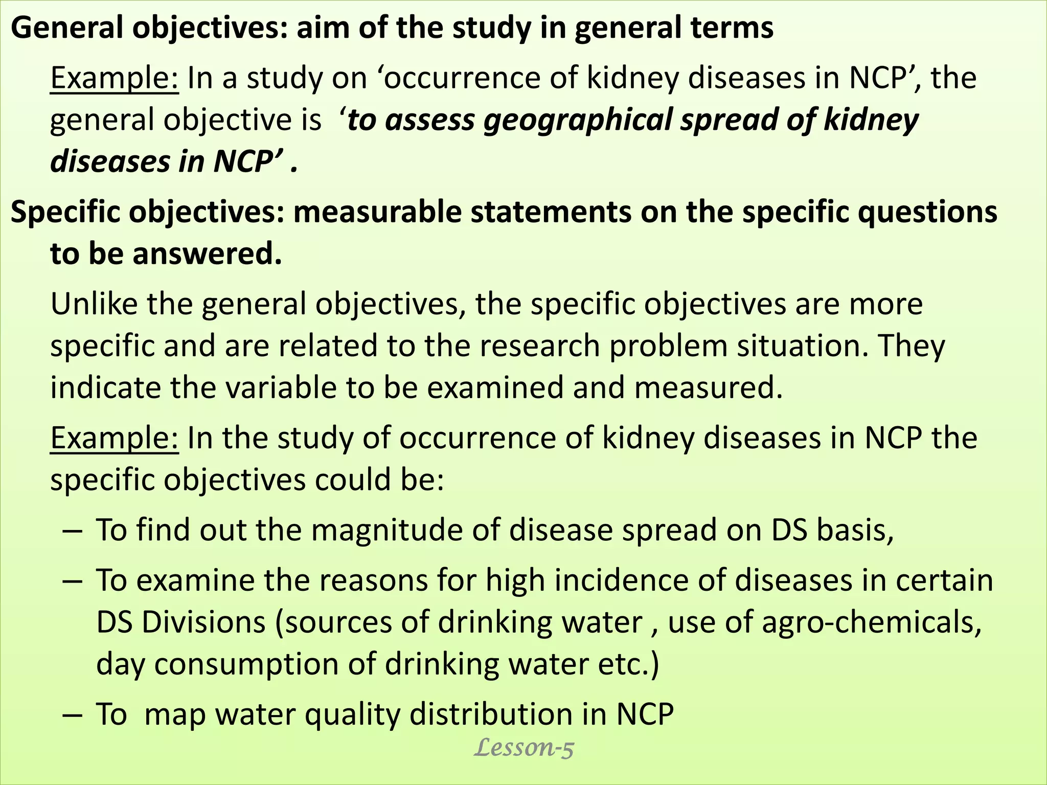 General objectives: aim of the study in general terms
Example: In a study on ‘occurrence of kidney diseases in NCP’, the
general objective is ‘to assess geographical spread of kidney
diseases in NCP’ .
Specific objectives: measurable statements on the specific questions
to be answered.
Unlike the general objectives, the specific objectives are more
specific and are related to the research problem situation. They
indicate the variable to be examined and measured.
Example: In the study of occurrence of kidney diseases in NCP the
specific objectives could be:
– To find out the magnitude of disease spread on DS basis,
– To examine the reasons for high incidence of diseases in certain
DS Divisions (sources of drinking water , use of agro-chemicals,
day consumption of drinking water etc.)
– To map water quality distribution in NCP
Lesson-5
 