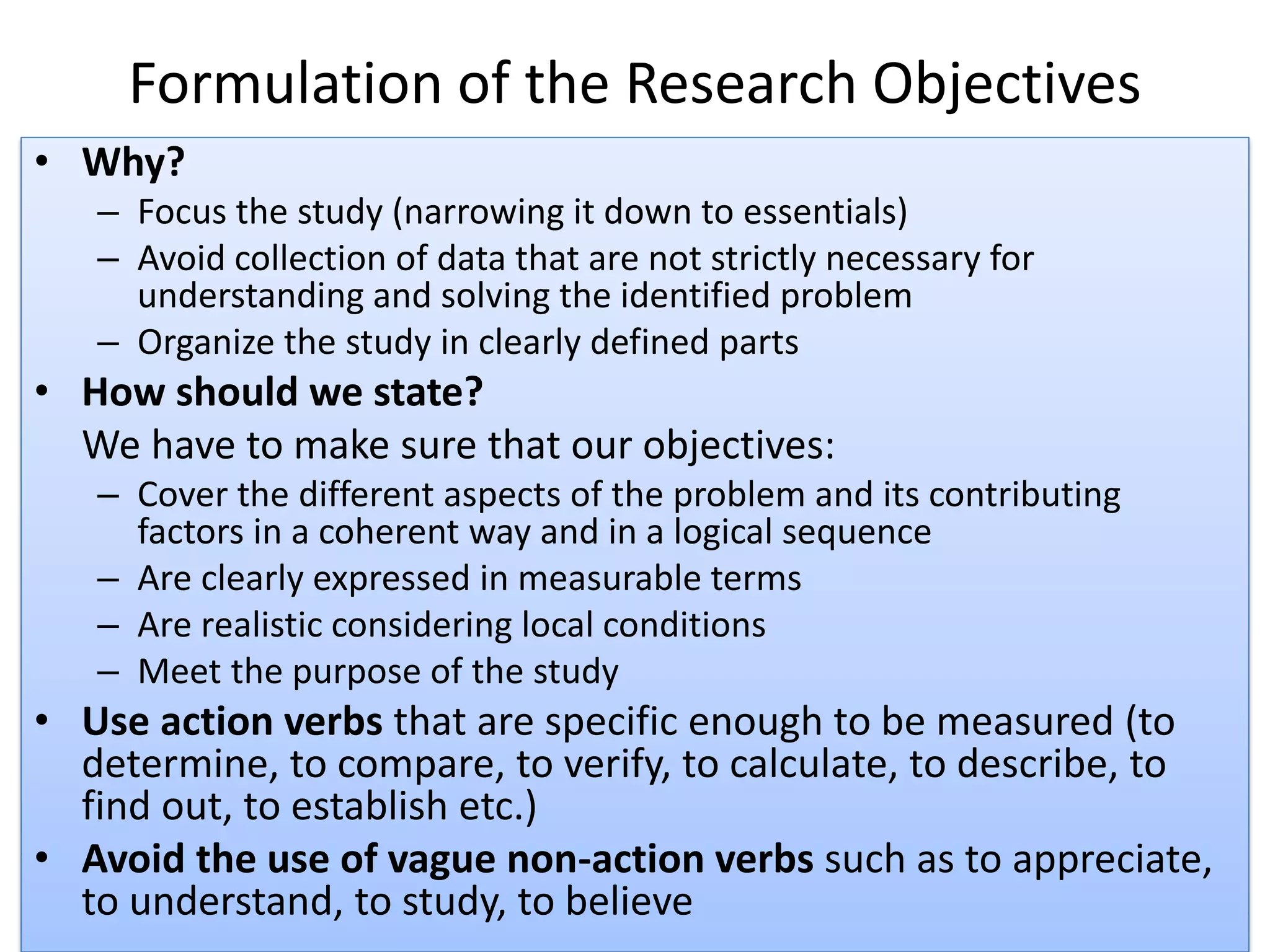 Formulation of the Research Objectives
• Why?
– Focus the study (narrowing it down to essentials)
– Avoid collection of data that are not strictly necessary for
understanding and solving the identified problem
– Organize the study in clearly defined parts
• How should we state?
We have to make sure that our objectives:
– Cover the different aspects of the problem and its contributing
factors in a coherent way and in a logical sequence
– Are clearly expressed in measurable terms
– Are realistic considering local conditions
– Meet the purpose of the study
• Use action verbs that are specific enough to be measured (to
determine, to compare, to verify, to calculate, to describe, to
find out, to establish etc.)
• Avoid the use of vague non-action verbs such as to appreciate,
to understand, to study, to believe
 