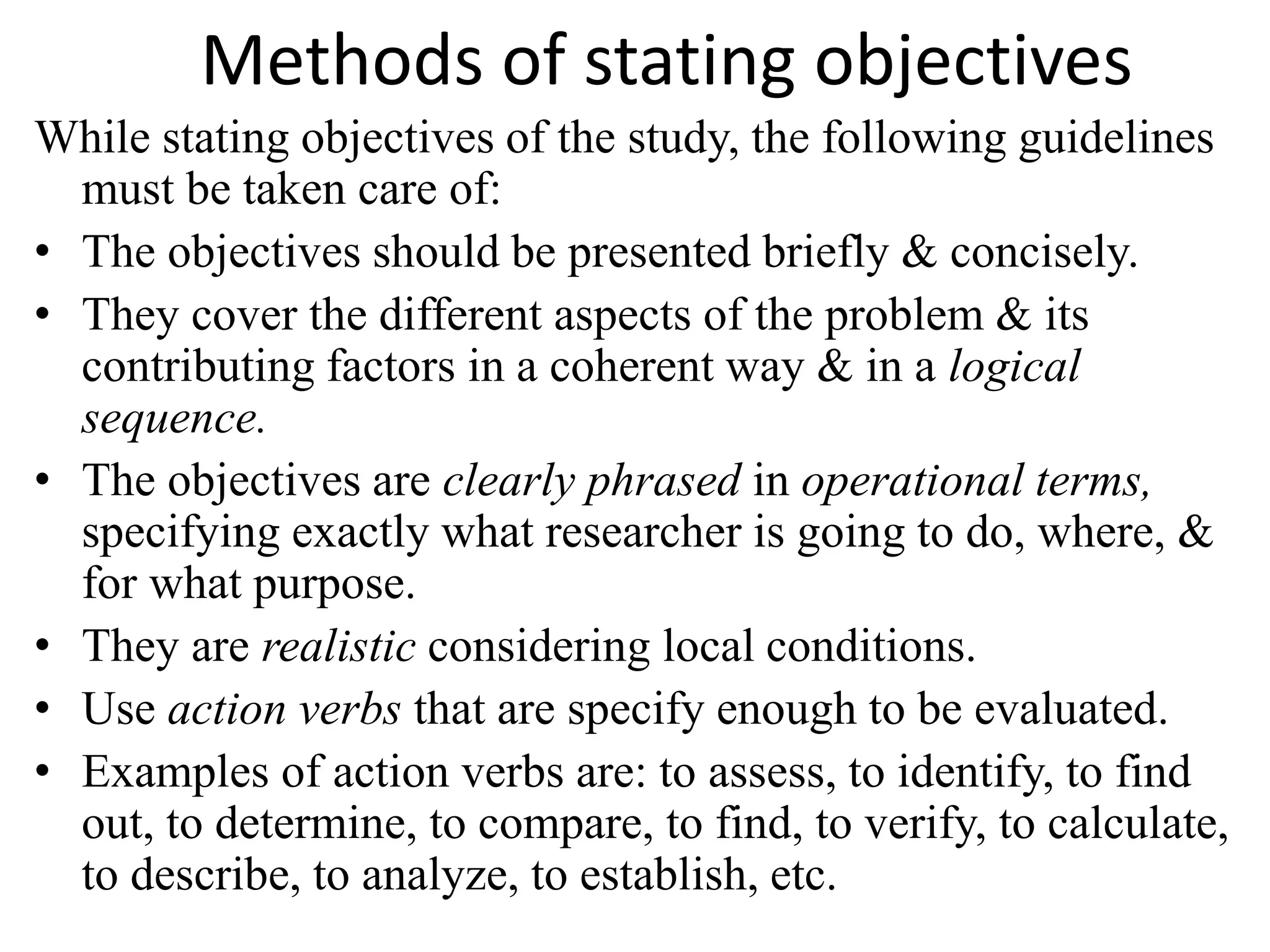 Methods of stating objectives
While stating objectives of the study, the following guidelines
must be taken care of:
• The objectives should be presented briefly & concisely.
• They cover the different aspects of the problem & its
contributing factors in a coherent way & in a logical
sequence.
• The objectives are clearly phrased in operational terms,
specifying exactly what researcher is going to do, where, &
for what purpose.
• They are realistic considering local conditions.
• Use action verbs that are specify enough to be evaluated.
• Examples of action verbs are: to assess, to identify, to find
out, to determine, to compare, to find, to verify, to calculate,
to describe, to analyze, to establish, etc.
 