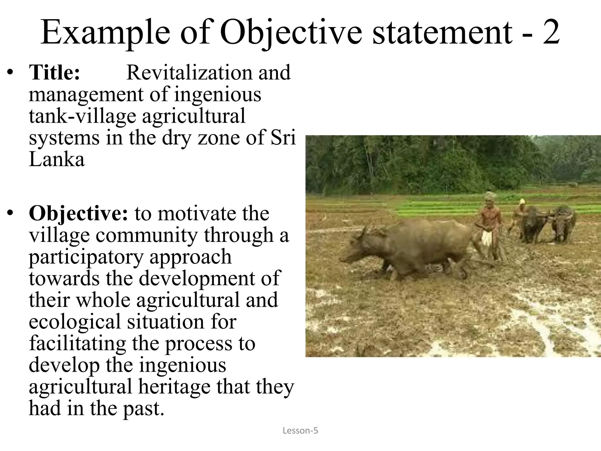 Example of Objective statement - 2
• Title: Revitalization and
management of ingenious
tank-village agricultural
systems in the dry zone of Sri
Lanka
• Objective: to motivate the
village community through a
participatory approach
towards the development of
their whole agricultural and
ecological situation for
facilitating the process to
develop the ingenious
agricultural heritage that they
had in the past.
Lesson-5
 