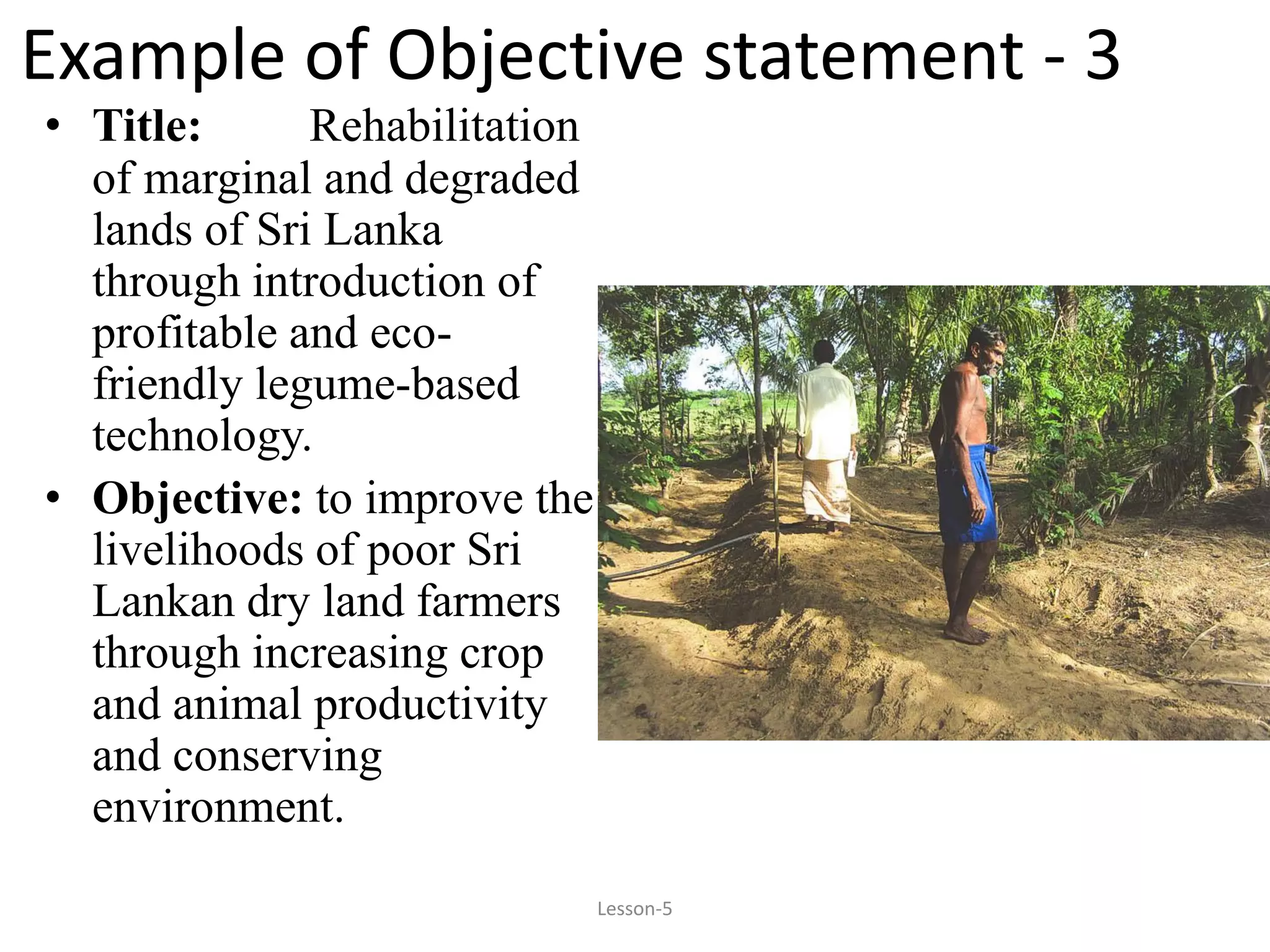 Example of Objective statement - 3
• Title: Rehabilitation
of marginal and degraded
lands of Sri Lanka
through introduction of
profitable and eco-
friendly legume-based
technology.
• Objective: to improve the
livelihoods of poor Sri
Lankan dry land farmers
through increasing crop
and animal productivity
and conserving
environment.
Lesson-5
 