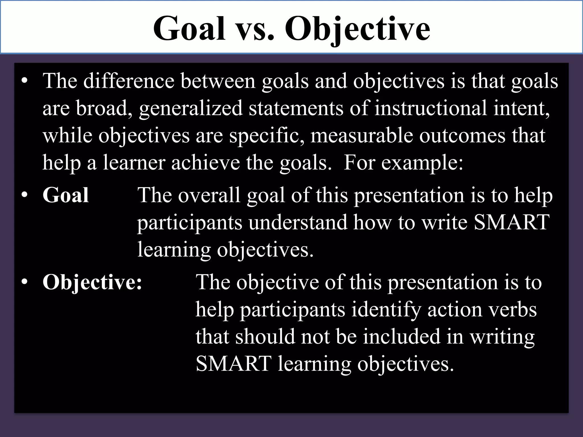 Goal vs. Objective
• The difference between goals and objectives is that goals
are broad, generalized statements of instructional intent,
while objectives are specific, measurable outcomes that
help a learner achieve the goals. For example:
• Goal The overall goal of this presentation is to help
participants understand how to write SMART
learning objectives.
• Objective: The objective of this presentation is to
help participants identify action verbs
that should not be included in writing
SMART learning objectives.
 