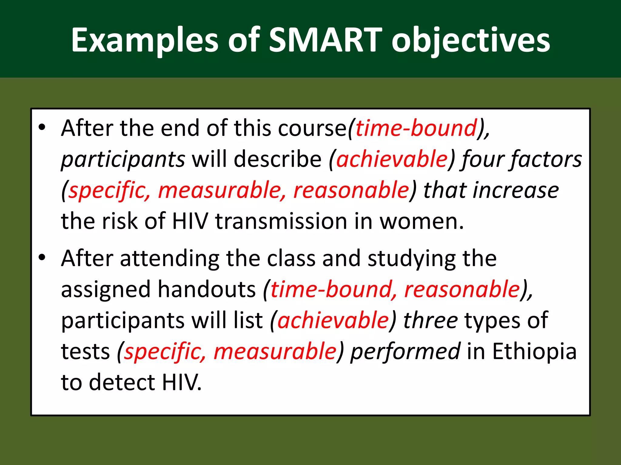 Examples of SMART objectives
• After the end of this course(time-bound),
participants will describe (achievable) four factors
(specific, measurable, reasonable) that increase
the risk of HIV transmission in women.
• After attending the class and studying the
assigned handouts (time-bound, reasonable),
participants will list (achievable) three types of
tests (specific, measurable) performed in Ethiopia
to detect HIV.
 