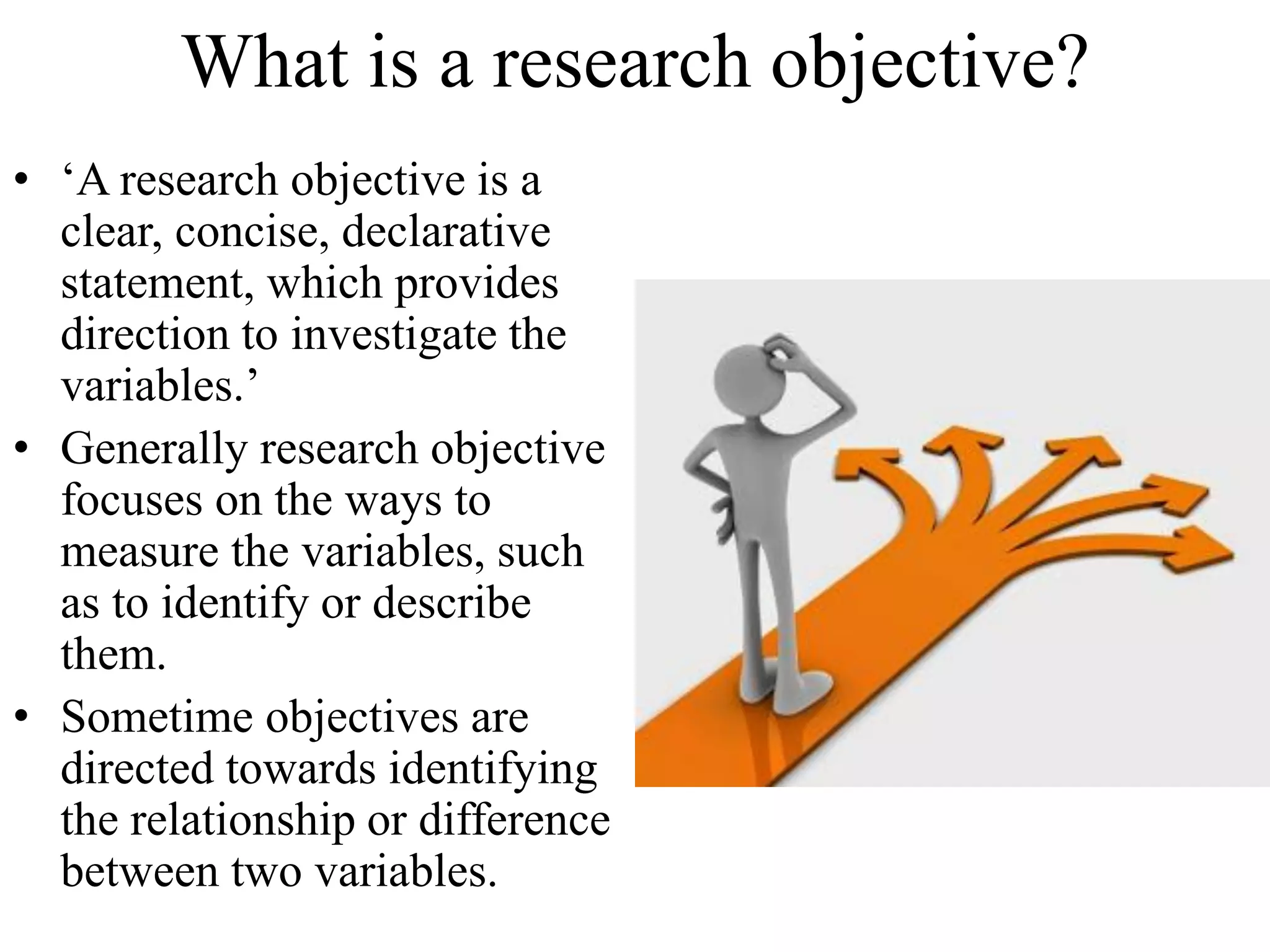 What is a research objective?
• ‘A research objective is a
clear, concise, declarative
statement, which provides
direction to investigate the
variables.’
• Generally research objective
focuses on the ways to
measure the variables, such
as to identify or describe
them.
• Sometime objectives are
directed towards identifying
the relationship or difference
between two variables.
 
