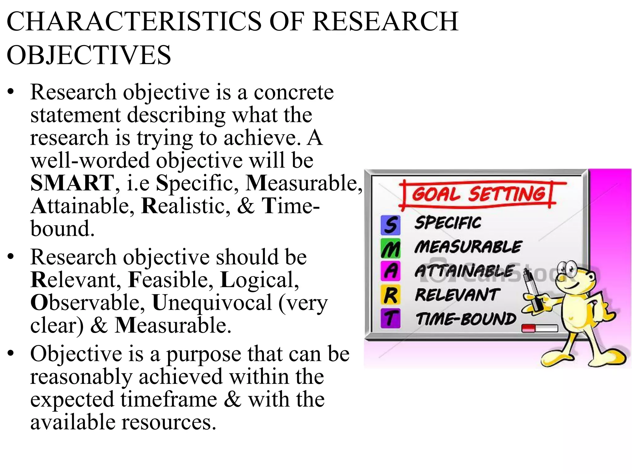 CHARACTERISTICS OF RESEARCH
OBJECTIVES
• Research objective is a concrete
statement describing what the
research is trying to achieve. A
well-worded objective will be
SMART, i.e Specific, Measurable,
Attainable, Realistic, & Time-
bound.
• Research objective should be
Relevant, Feasible, Logical,
Observable, Unequivocal (very
clear) & Measurable.
• Objective is a purpose that can be
reasonably achieved within the
expected timeframe & with the
available resources.
 