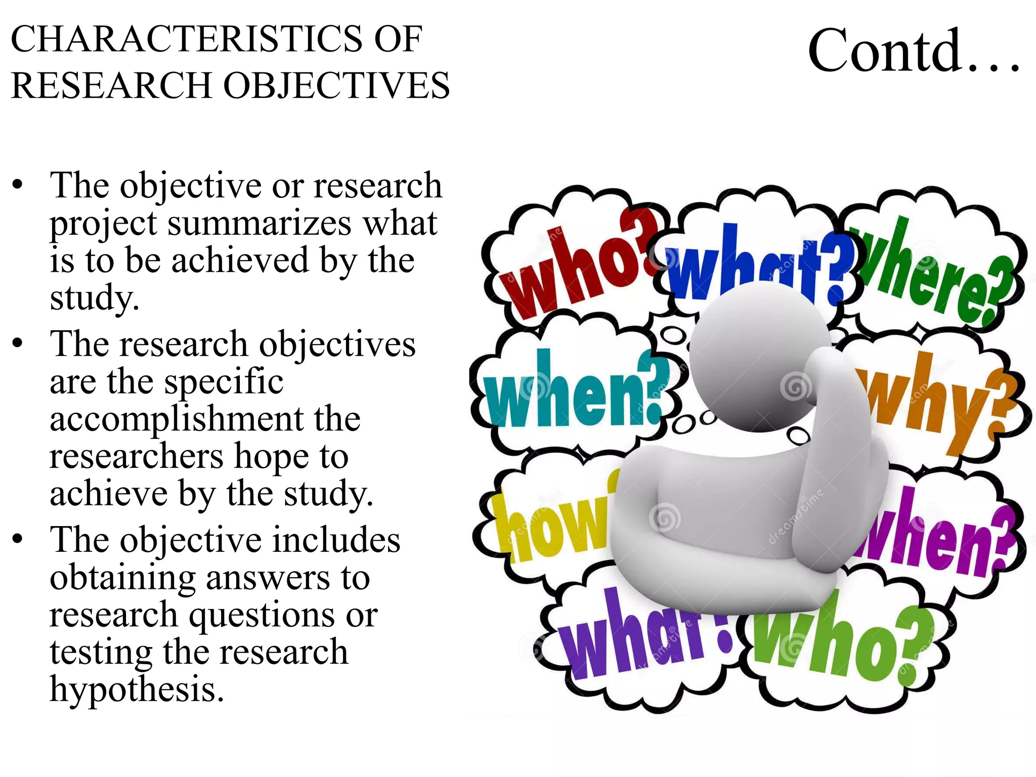 Contd…
• The objective or research
project summarizes what
is to be achieved by the
study.
• The research objectives
are the specific
accomplishment the
researchers hope to
achieve by the study.
• The objective includes
obtaining answers to
research questions or
testing the research
hypothesis.
CHARACTERISTICS OF
RESEARCH OBJECTIVES
 