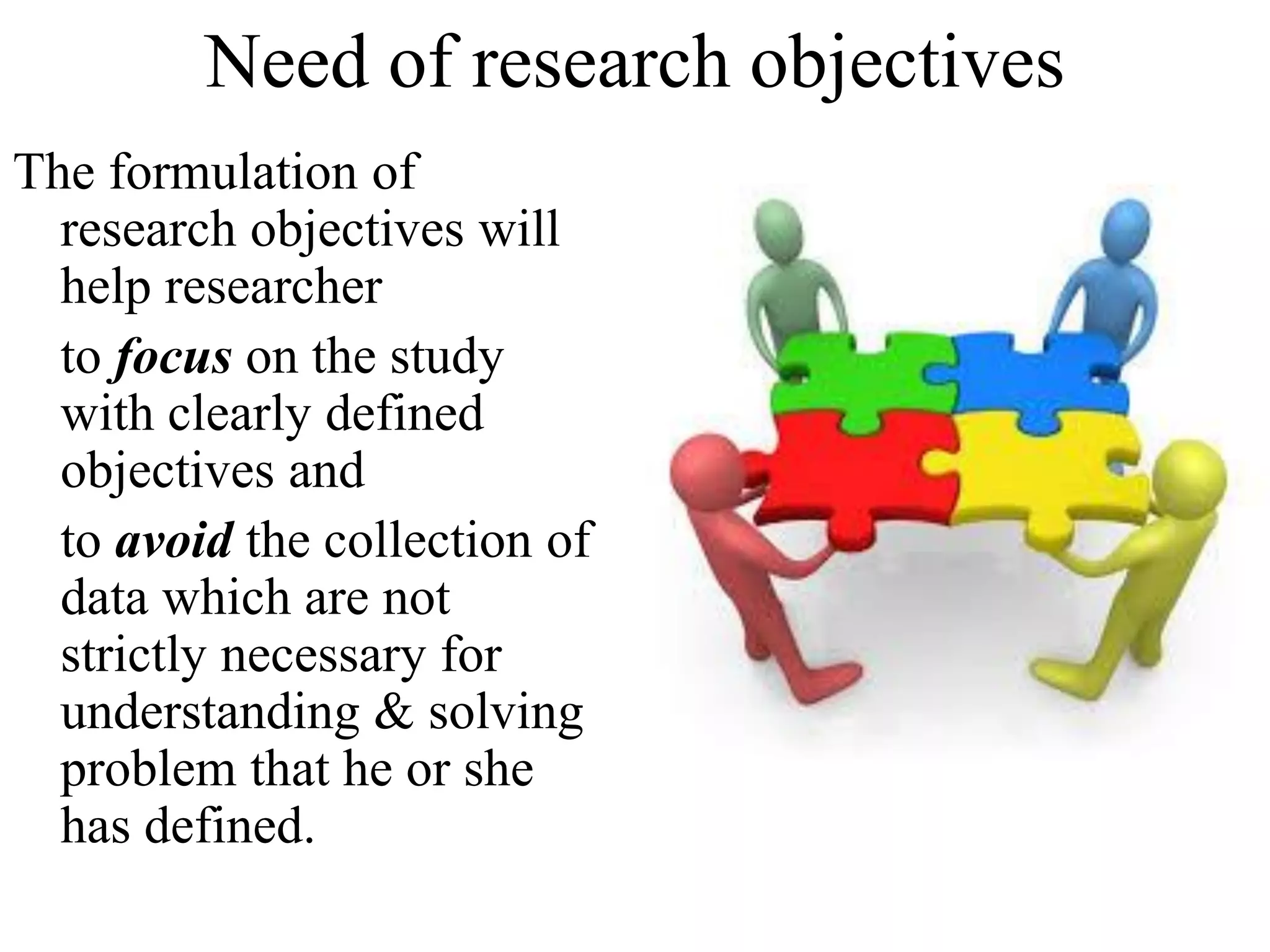 Need of research objectives
The formulation of
research objectives will
help researcher
to focus on the study
with clearly defined
objectives and
to avoid the collection of
data which are not
strictly necessary for
understanding & solving
problem that he or she
has defined.
 