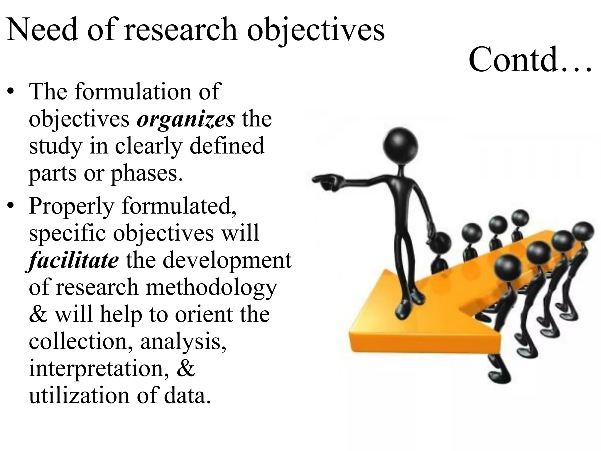 Contd…
• The formulation of
objectives organizes the
study in clearly defined
parts or phases.
• Properly formulated,
specific objectives will
facilitate the development
of research methodology
& will help to orient the
collection, analysis,
interpretation, &
utilization of data.
Need of research objectives
 