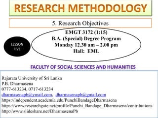 Rajarata University of Sri Lanka
P.B. Dharmasena
0777-613234, 0717-613234
dharmasenapb@ymail.com, dharmasenapb@gmail.com
5. Research Objectives
Rajarata University of Sri Lanka
P.B. Dharmasena
0777-613234, 0717-613234
dharmasenapb@ymail.com, dharmasenapb@gmail.com
https://independent.academia.edu/PunchiBandageDharmasena
https://www.researchgate.net/profile/Punchi_Bandage_Dharmasena/contributions
http://www.slideshare.net/DharmasenaPb
LESSON
FIVE
EMGT 3172 (1:15)
B.A. (Special) Degree Program
Monday 12.30 am – 2.00 pm
Hall: EML
 