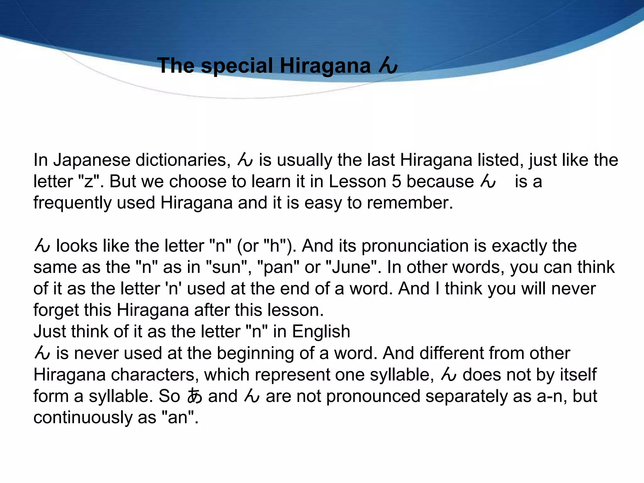 In Japanese dictionaries, ん is usually the last Hiragana listed, just like the
letter "z". But we choose to learn it in Lesson 5 because ん is a
frequently used Hiragana and it is easy to remember.
ん looks like the letter "n" (or "h"). And its pronunciation is exactly the
same as the "n" as in "sun", "pan" or "June". In other words, you can think
of it as the letter 'n' used at the end of a word. And I think you will never
forget this Hiragana after this lesson.
Just think of it as the letter "n" in English
ん is never used at the beginning of a word. And different from other
Hiragana characters, which represent one syllable, ん does not by itself
form a syllable. So あ and ん are not pronounced separately as a-n, but
continuously as "an".
The special Hiragana ん
 