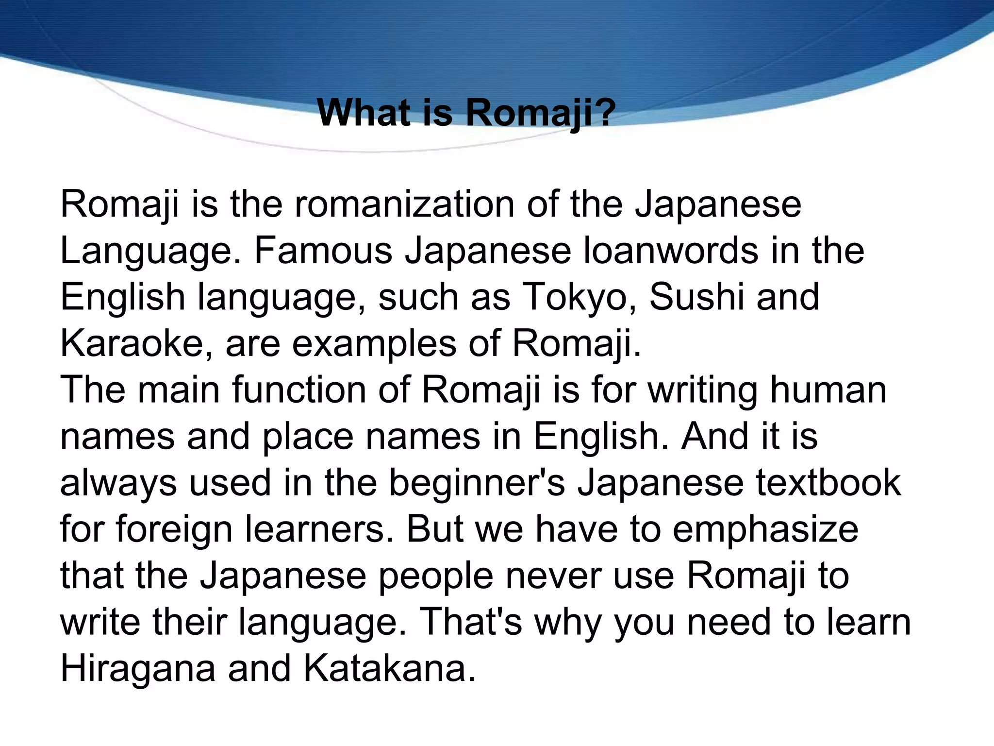 Romaji is the romanization of the Japanese
Language. Famous Japanese loanwords in the
English language, such as Tokyo, Sushi and
Karaoke, are examples of Romaji.
The main function of Romaji is for writing human
names and place names in English. And it is
always used in the beginner's Japanese textbook
for foreign learners. But we have to emphasize
that the Japanese people never use Romaji to
write their language. That's why you need to learn
Hiragana and Katakana.
What is Romaji?
 