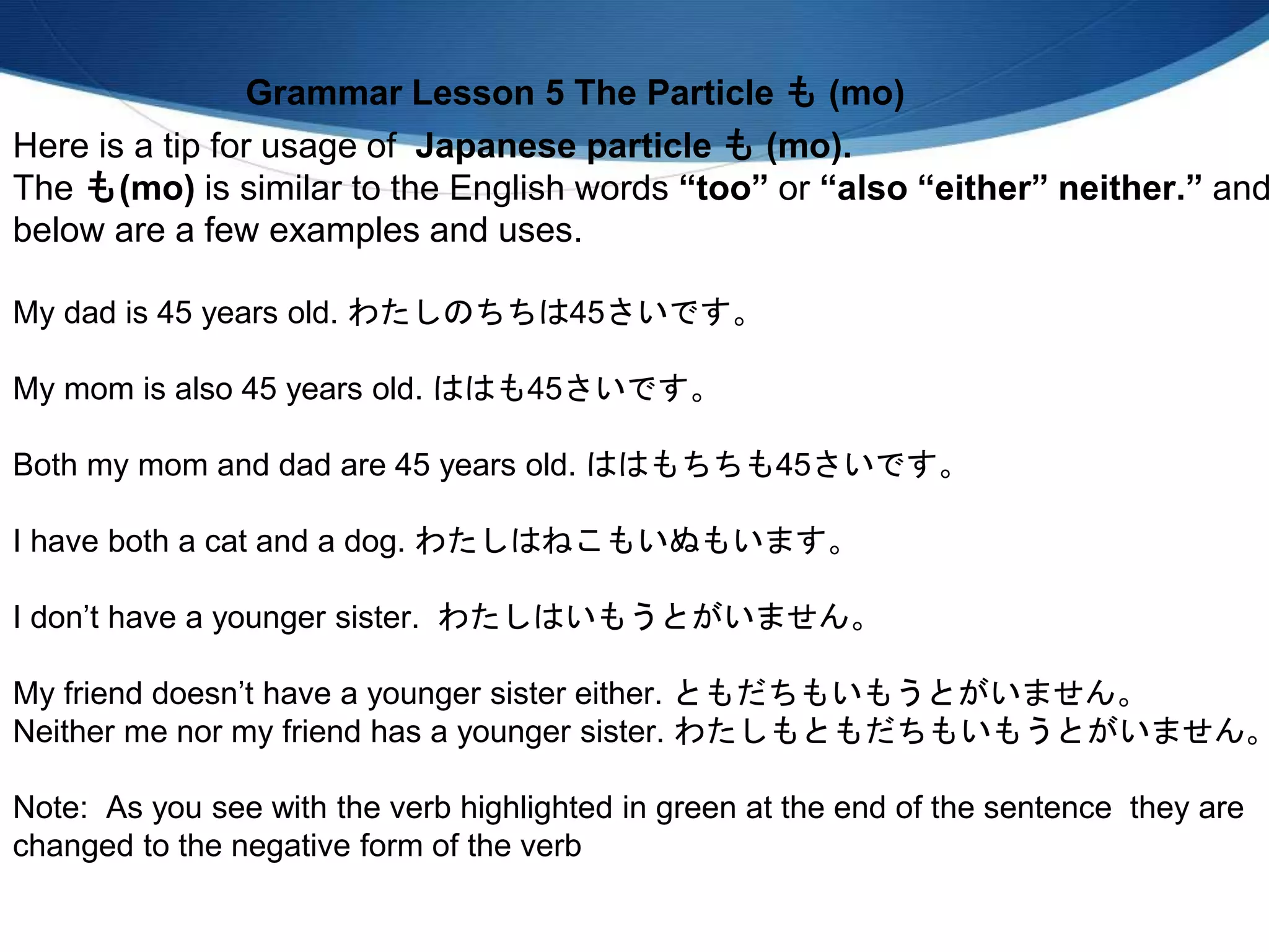 Here is a tip for usage of Japanese particle も (mo).
The も(mo) is similar to the English words “too” or “also “either” neither.” and
below are a few examples and uses.
My dad is 45 years old. わたしのちちは45さいです。
My mom is also 45 years old. ははも45さいです。
Both my mom and dad are 45 years old. ははもちちも45さいです。
I have both a cat and a dog. わたしはねこもいぬもいます。
I don’t have a younger sister. わたしはいもうとがいません。
My friend doesn’t have a younger sister either. ともだちもいもうとがいません。
Neither me nor my friend has a younger sister. わたしもともだちもいもうとがいません。
Note: As you see with the verb highlighted in green at the end of the sentence they are
changed to the negative form of the verb
Grammar Lesson 5 The Particle も (mo)
 