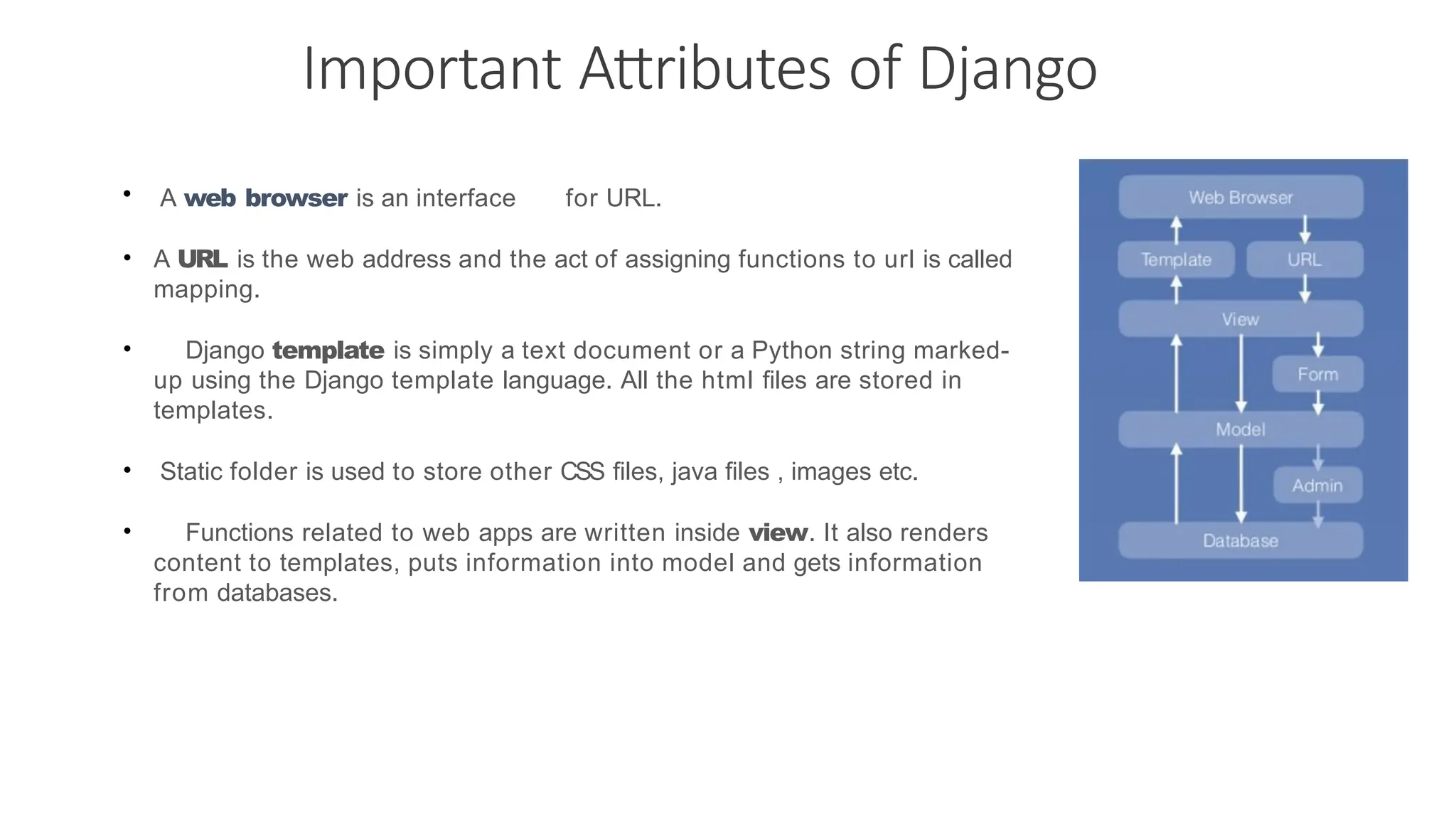 Important Attributes of Django • A web browser is an interface for URL. • A URL is the web address and the act of assigning functions to url is called mapping. • Django template is simply a text document or a Python string marked- up using the Django template language. All the html files are stored in templates. • Static folder is used to store other CSS files, java files , images etc. • Functions related to web apps are written inside view. It also renders content to templates, puts information into model and gets information from databases. 