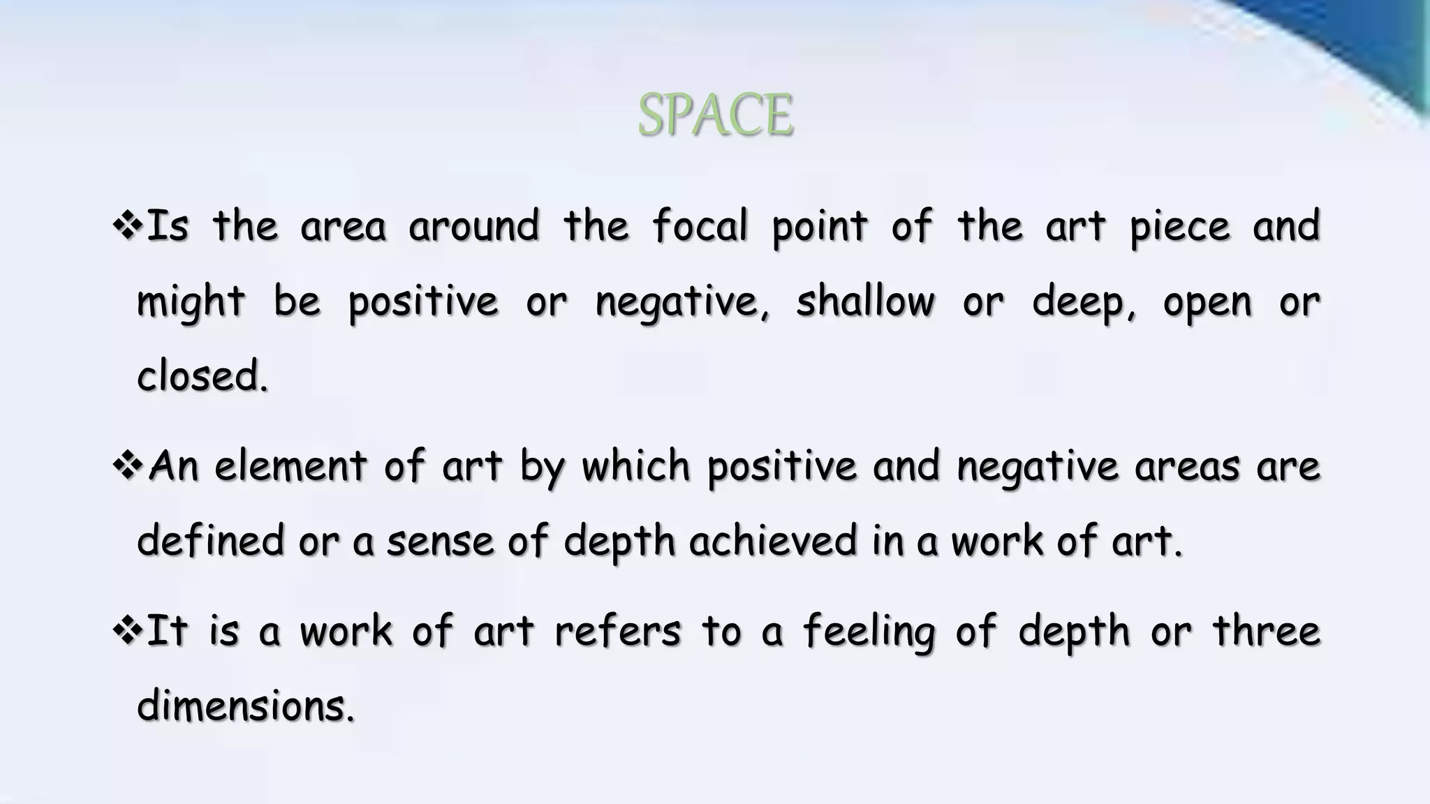 SPACE
Is the area around the focal point of the art piece and
might be positive or negative, shallow or deep, open or
closed.
An element of art by which positive and negative areas are
defined or a sense of depth achieved in a work of art.
It is a work of art refers to a feeling of depth or three
dimensions.
 