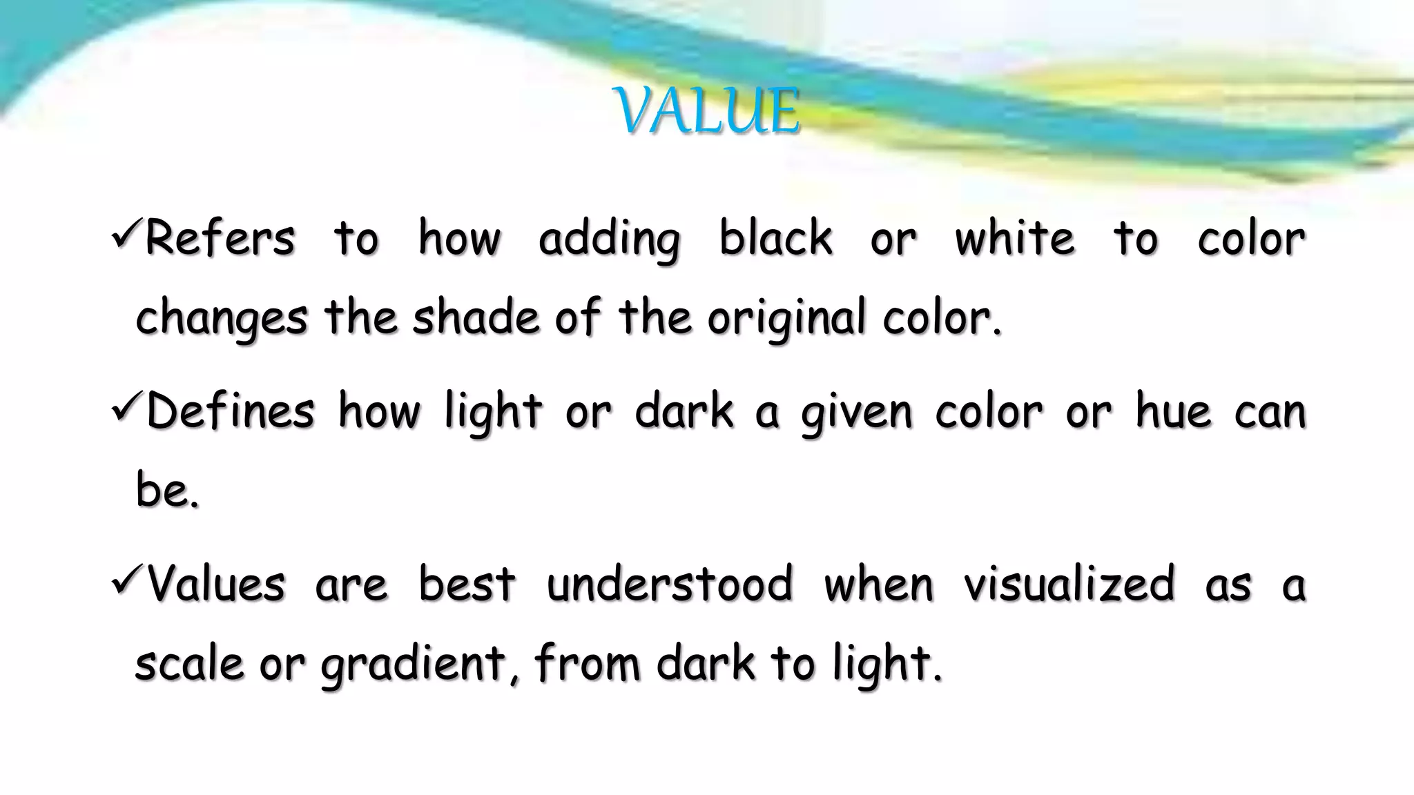 VALUE
Refers to how adding black or white to color
changes the shade of the original color.
Defines how light or dark a given color or hue can
be.
Values are best understood when visualized as a
scale or gradient, from dark to light.
 