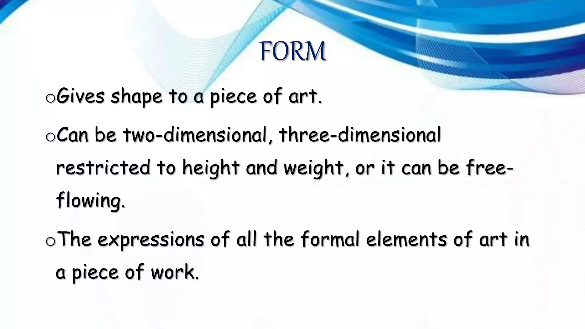 FORM
oGives shape to a piece of art.
oCan be two-dimensional, three-dimensional
restricted to height and weight, or it can be free-
flowing.
oThe expressions of all the formal elements of art in
a piece of work.
 