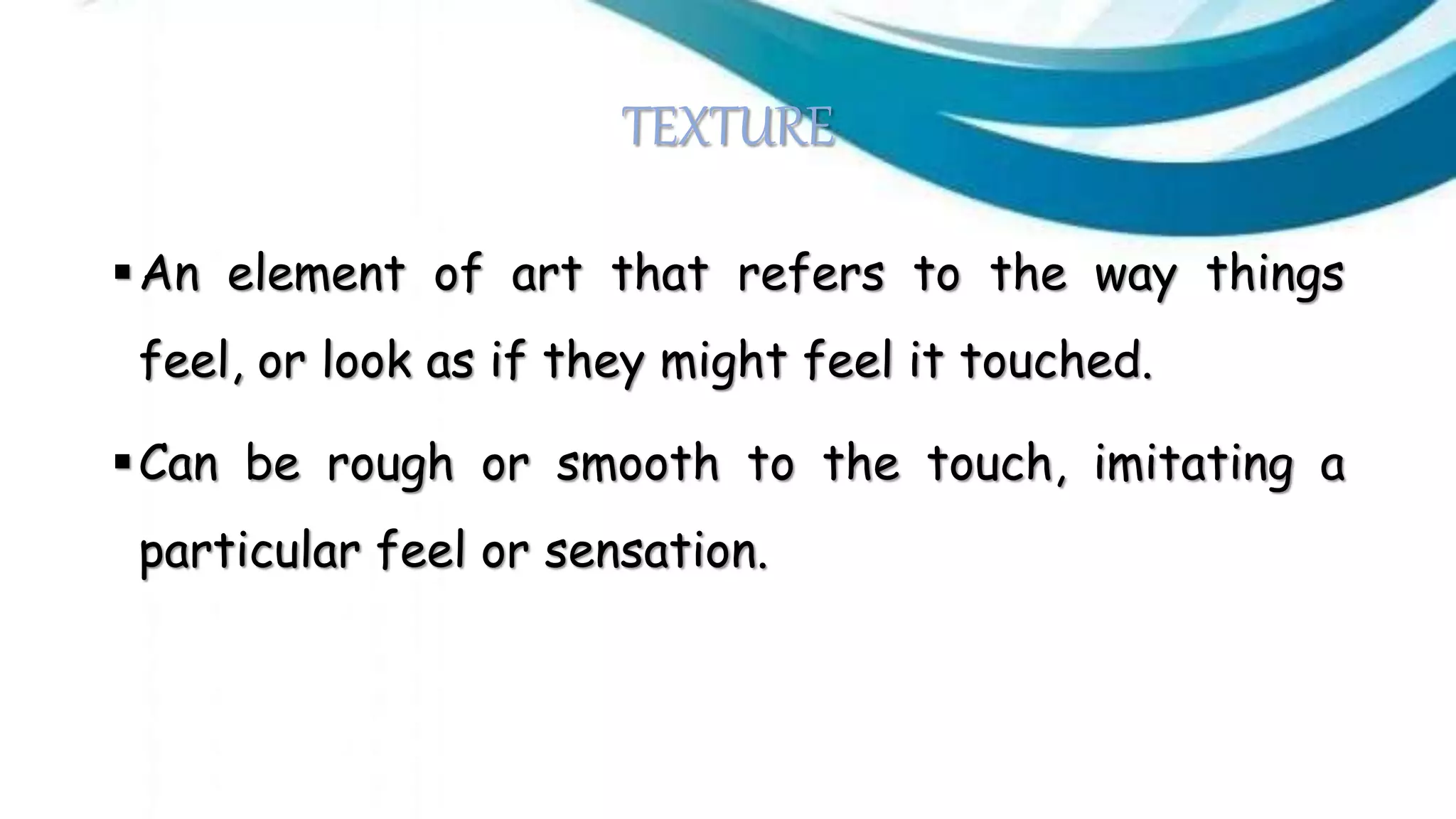 TEXTURE
An element of art that refers to the way things
feel, or look as if they might feel it touched.
Can be rough or smooth to the touch, imitating a
particular feel or sensation.
 