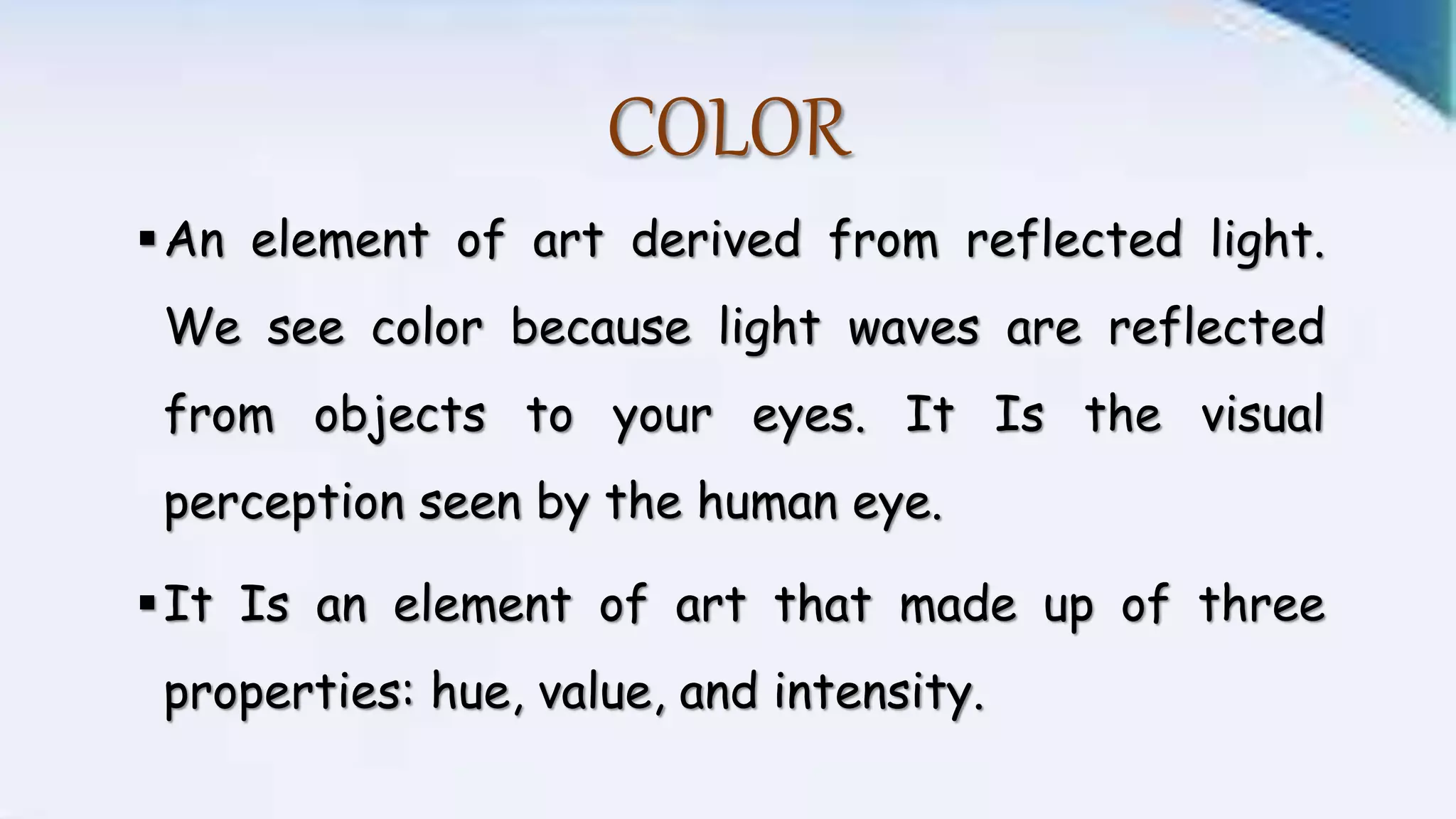 COLOR
An element of art derived from reflected light.
We see color because light waves are reflected
from objects to your eyes. It Is the visual
perception seen by the human eye.
It Is an element of art that made up of three
properties: hue, value, and intensity.
 