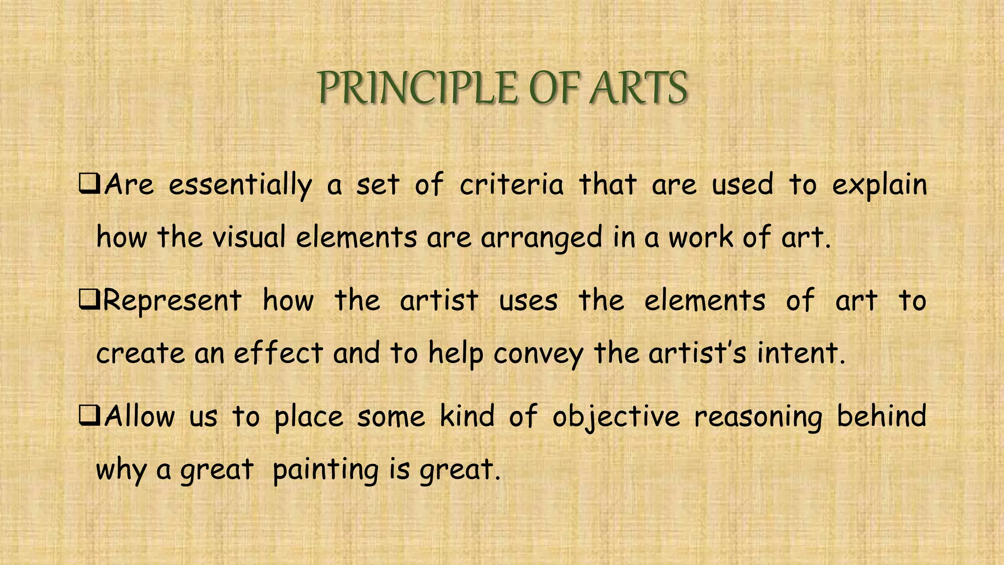 PRINCIPLE OF ARTS
Are essentially a set of criteria that are used to explain
how the visual elements are arranged in a work of art.
Represent how the artist uses the elements of art to
create an effect and to help convey the artist’s intent.
Allow us to place some kind of objective reasoning behind
why a great painting is great.
 