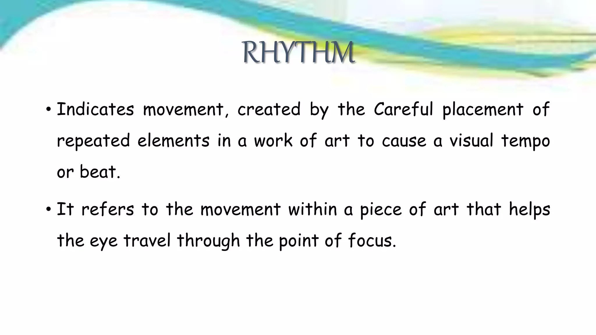RHYTHM
• Indicates movement, created by the Careful placement of
repeated elements in a work of art to cause a visual tempo
or beat.
• It refers to the movement within a piece of art that helps
the eye travel through the point of focus.
 