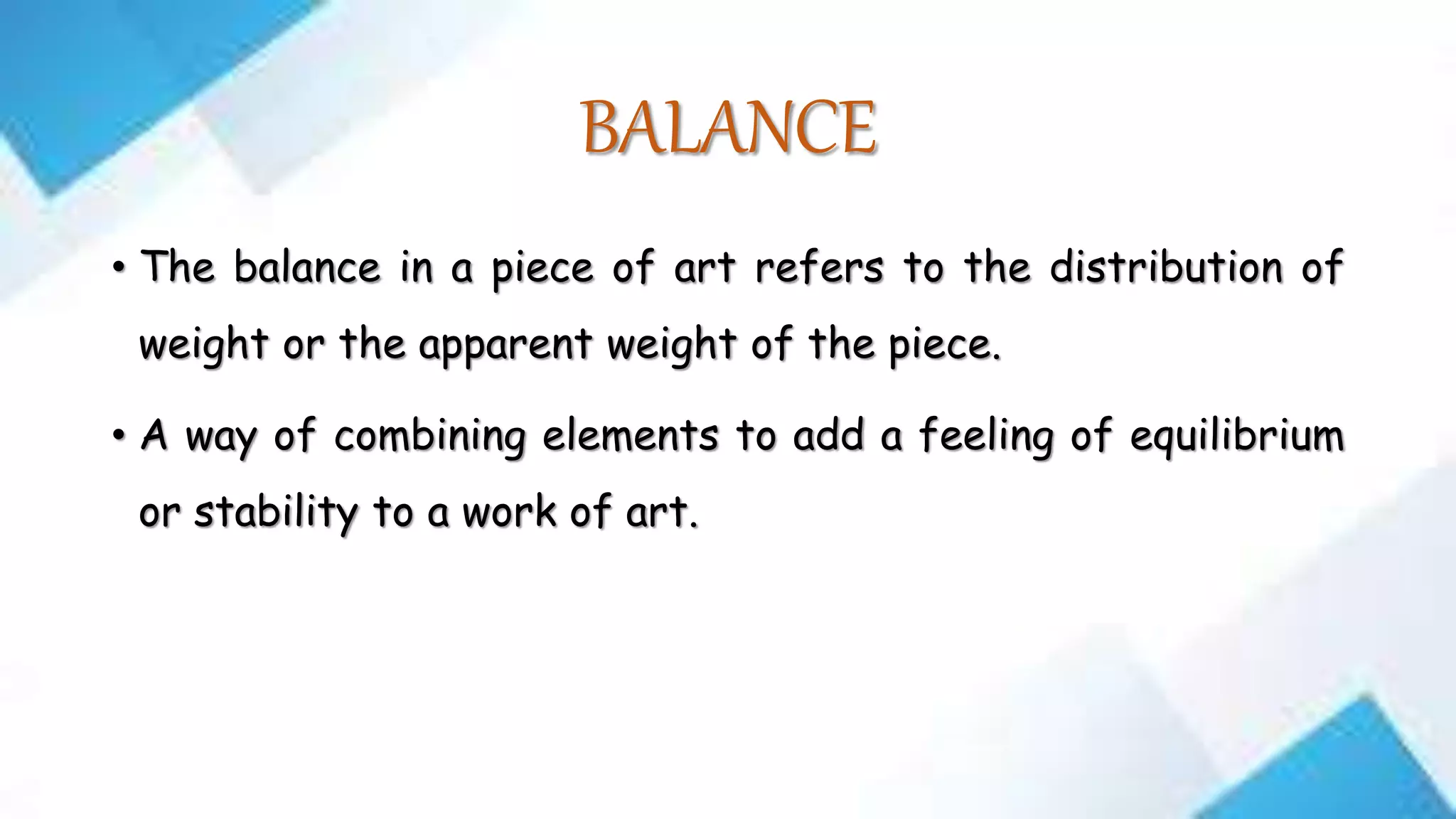 BALANCE
• The balance in a piece of art refers to the distribution of
weight or the apparent weight of the piece.
• A way of combining elements to add a feeling of equilibrium
or stability to a work of art.
 