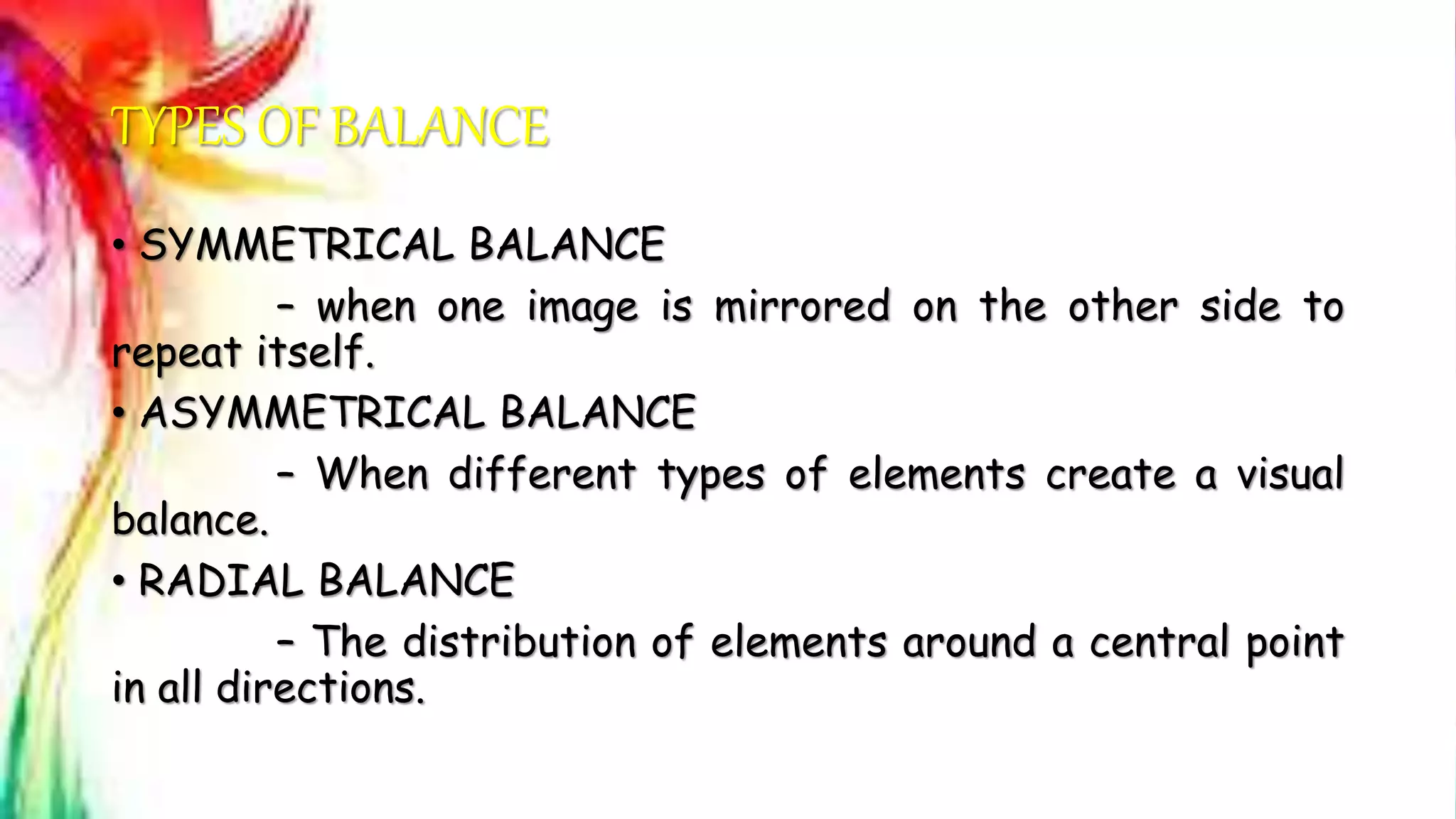 TYPES OF BALANCE
• SYMMETRICAL BALANCE
– when one image is mirrored on the other side to
repeat itself.
• ASYMMETRICAL BALANCE
– When different types of elements create a visual
balance.
• RADIAL BALANCE
– The distribution of elements around a central point
in all directions.
 