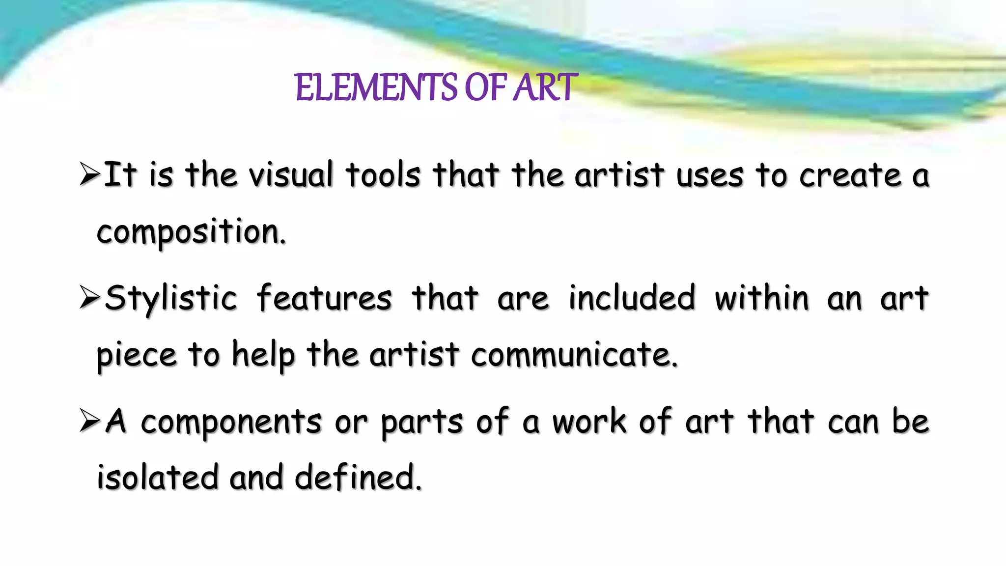 ELEMENTS OF ART
It is the visual tools that the artist uses to create a
composition.
Stylistic features that are included within an art
piece to help the artist communicate.
A components or parts of a work of art that can be
isolated and defined.
 