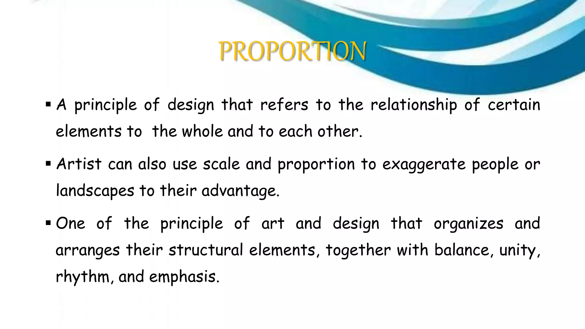 PROPORTION
 A principle of design that refers to the relationship of certain
elements to the whole and to each other.
 Artist can also use scale and proportion to exaggerate people or
landscapes to their advantage.
 One of the principle of art and design that organizes and
arranges their structural elements, together with balance, unity,
rhythm, and emphasis.
 