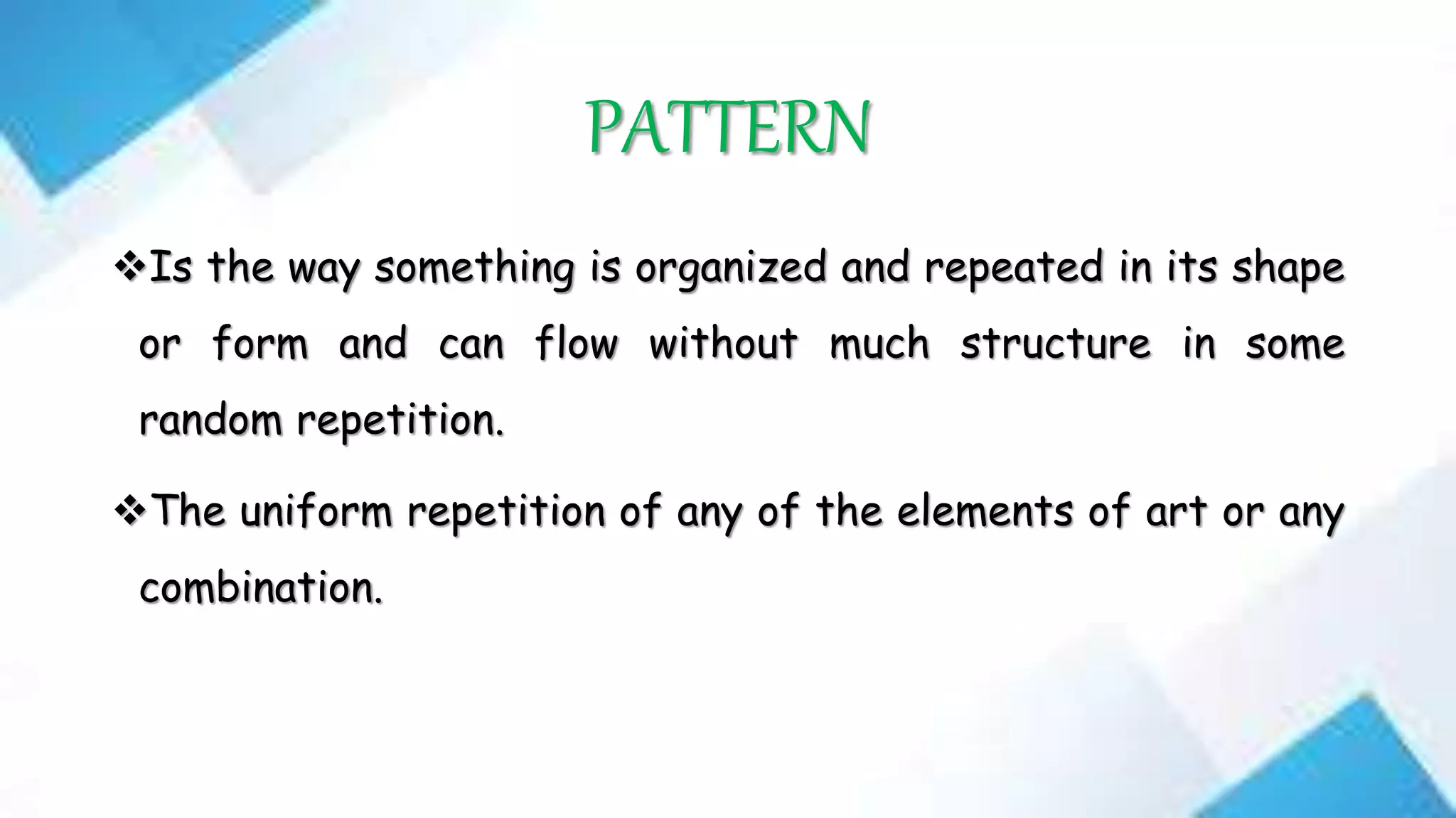 PATTERN
Is the way something is organized and repeated in its shape
or form and can flow without much structure in some
random repetition.
The uniform repetition of any of the elements of art or any
combination.
 