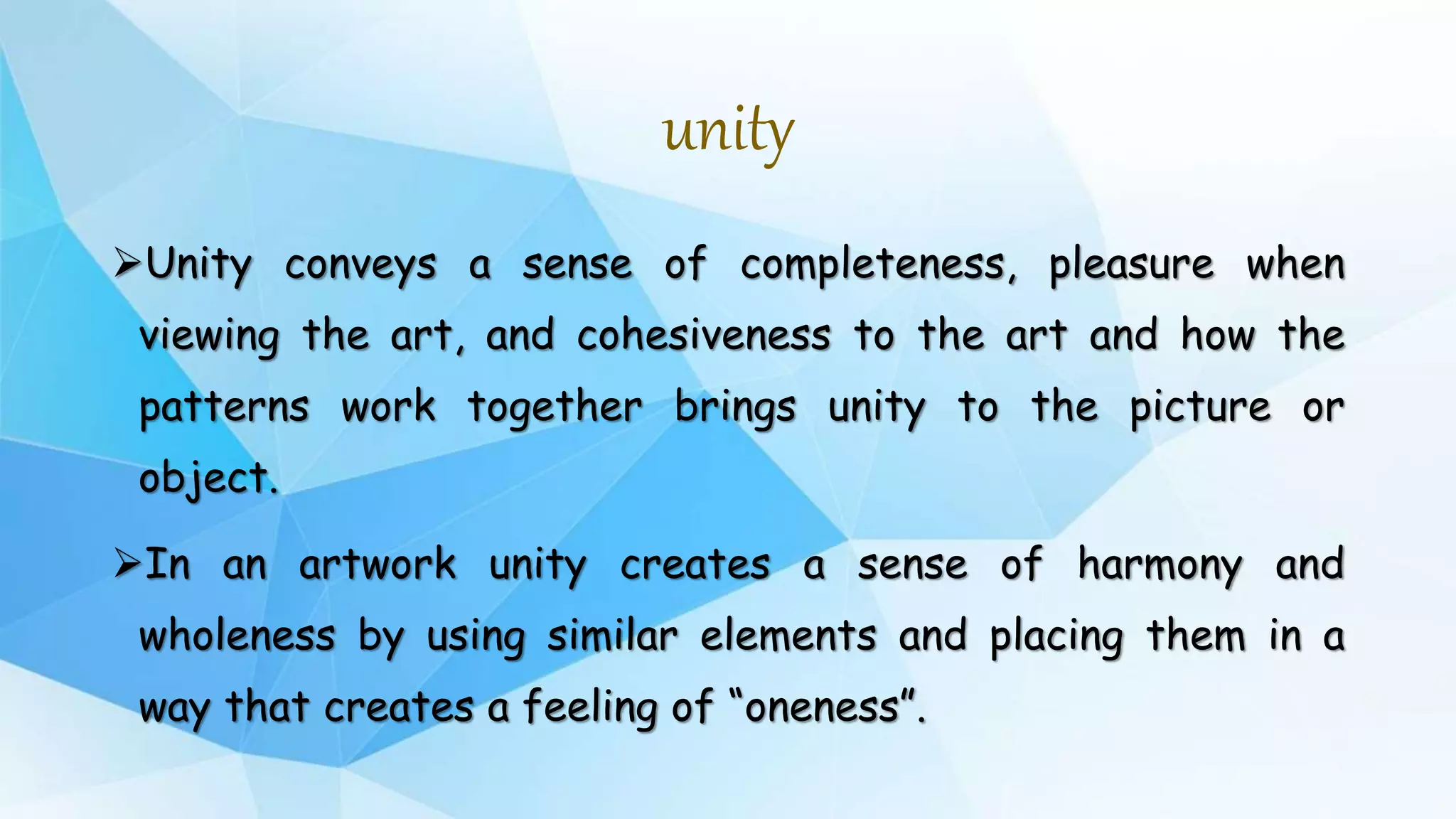 unity
Unity conveys a sense of completeness, pleasure when
viewing the art, and cohesiveness to the art and how the
patterns work together brings unity to the picture or
object.
In an artwork unity creates a sense of harmony and
wholeness by using similar elements and placing them in a
way that creates a feeling of “oneness”.
 