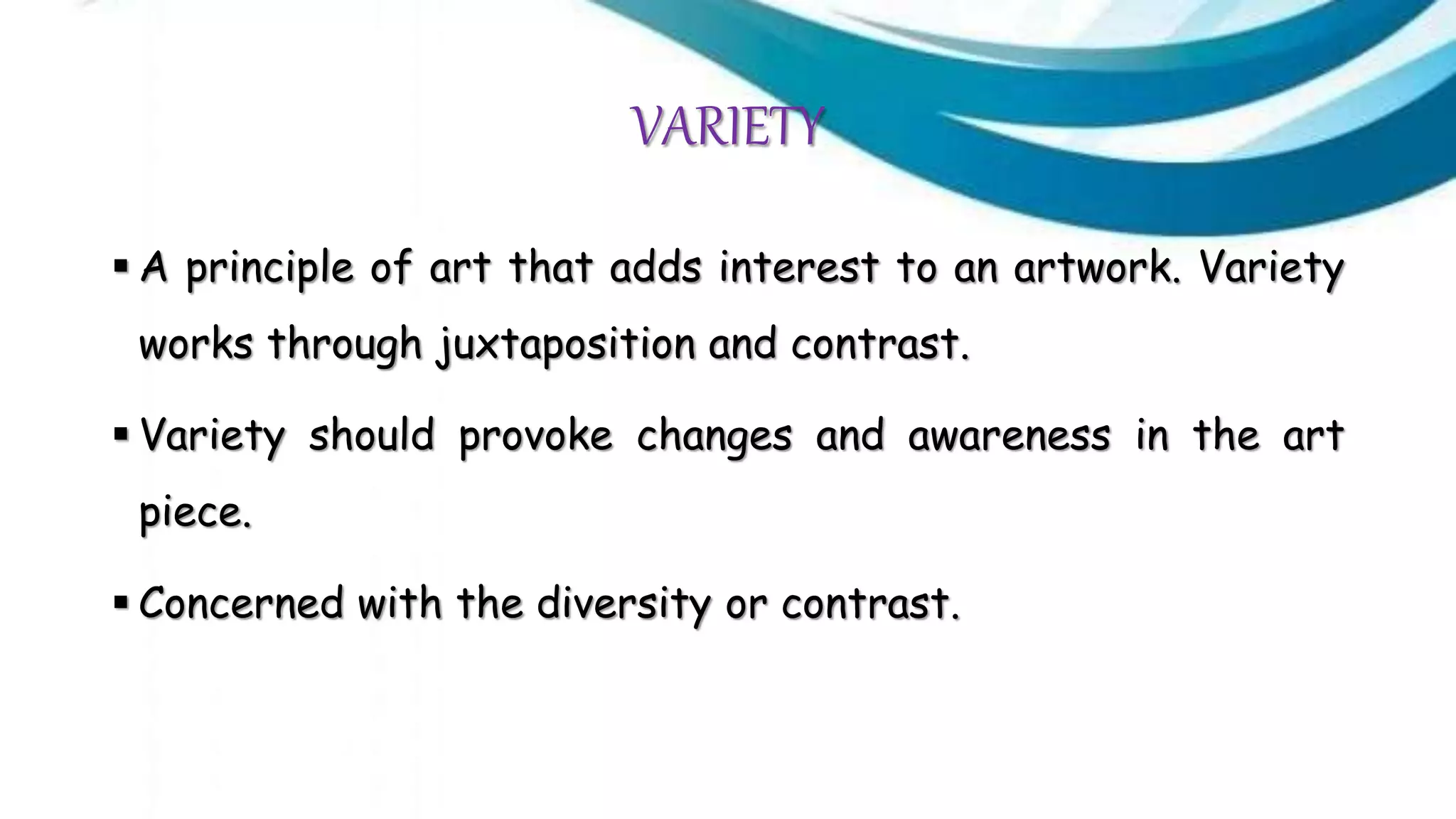 VARIETY
 A principle of art that adds interest to an artwork. Variety
works through juxtaposition and contrast.
 Variety should provoke changes and awareness in the art
piece.
 Concerned with the diversity or contrast.
 