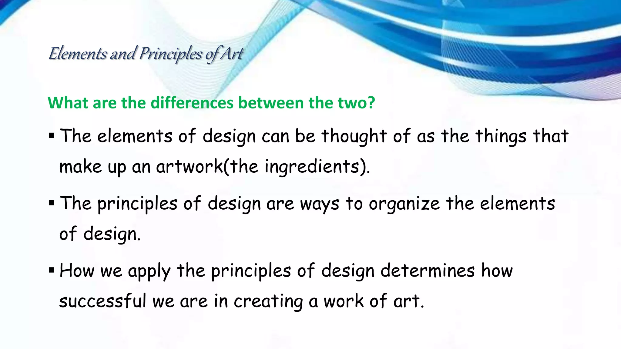 Elements and Principles of Art
What are the differences between the two?
 The elements of design can be thought of as the things that
make up an artwork(the ingredients).
 The principles of design are ways to organize the elements
of design.
 How we apply the principles of design determines how
successful we are in creating a work of art.
 