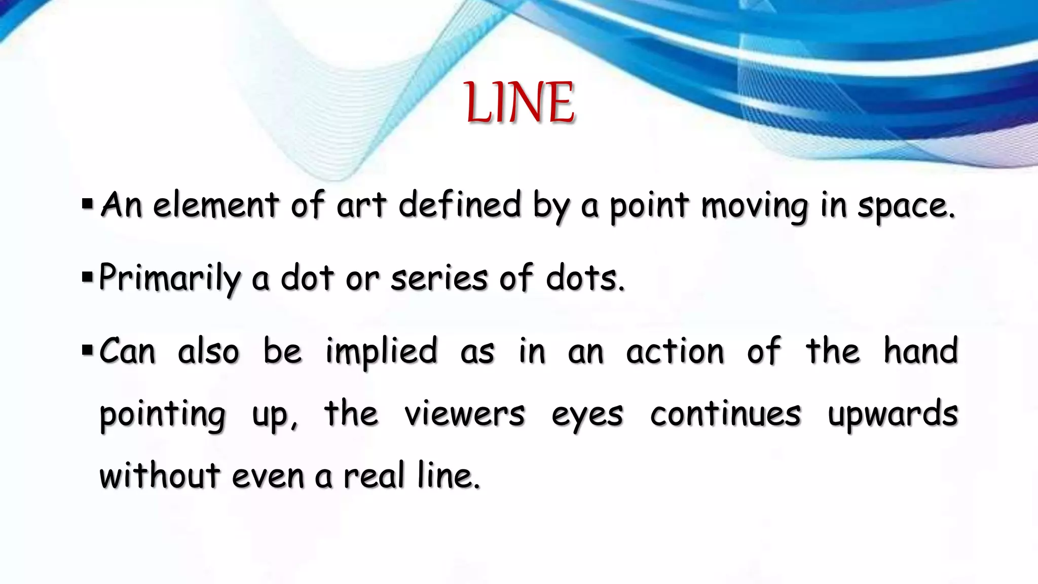 LINE
An element of art defined by a point moving in space.
Primarily a dot or series of dots.
Can also be implied as in an action of the hand
pointing up, the viewers eyes continues upwards
without even a real line.
 