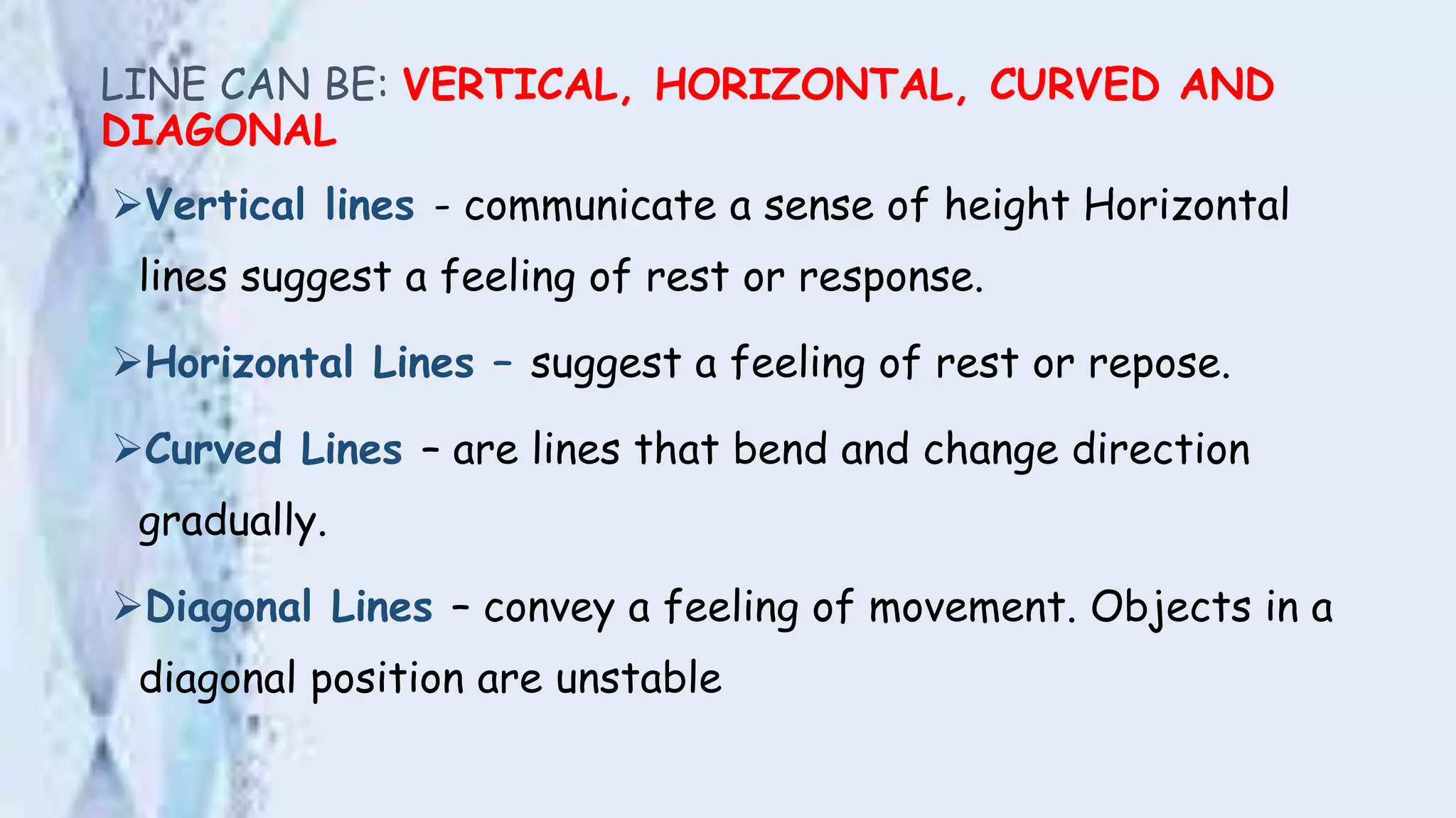 LINE CAN BE: VERTICAL, HORIZONTAL, CURVED AND
DIAGONAL
Vertical lines - communicate a sense of height Horizontal
lines suggest a feeling of rest or response.
Horizontal Lines – suggest a feeling of rest or repose.
Curved Lines – are lines that bend and change direction
gradually.
Diagonal Lines – convey a feeling of movement. Objects in a
diagonal position are unstable
 