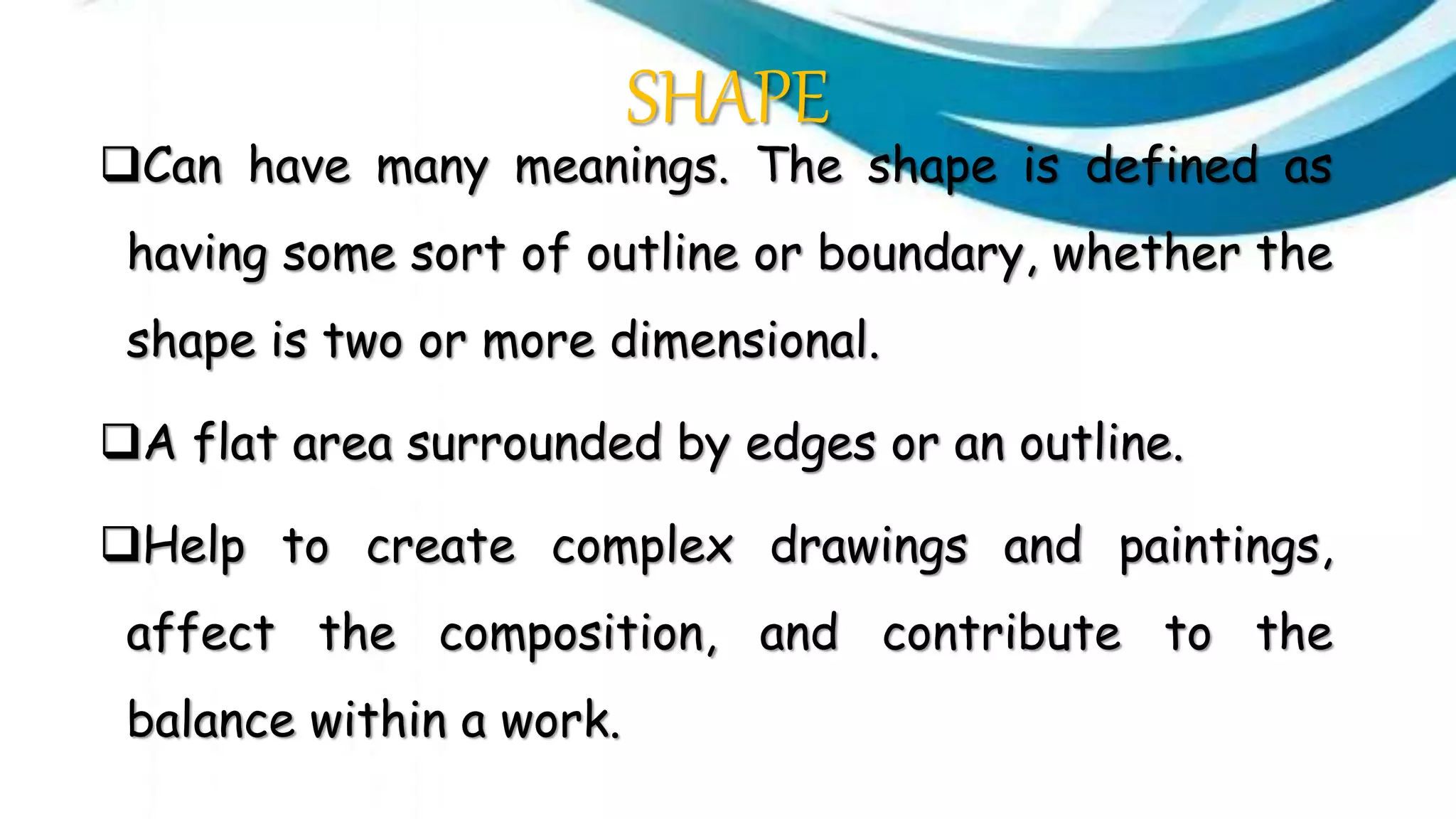 SHAPE
Can have many meanings. The shape is defined as
having some sort of outline or boundary, whether the
shape is two or more dimensional.
A flat area surrounded by edges or an outline.
Help to create complex drawings and paintings,
affect the composition, and contribute to the
balance within a work.
 