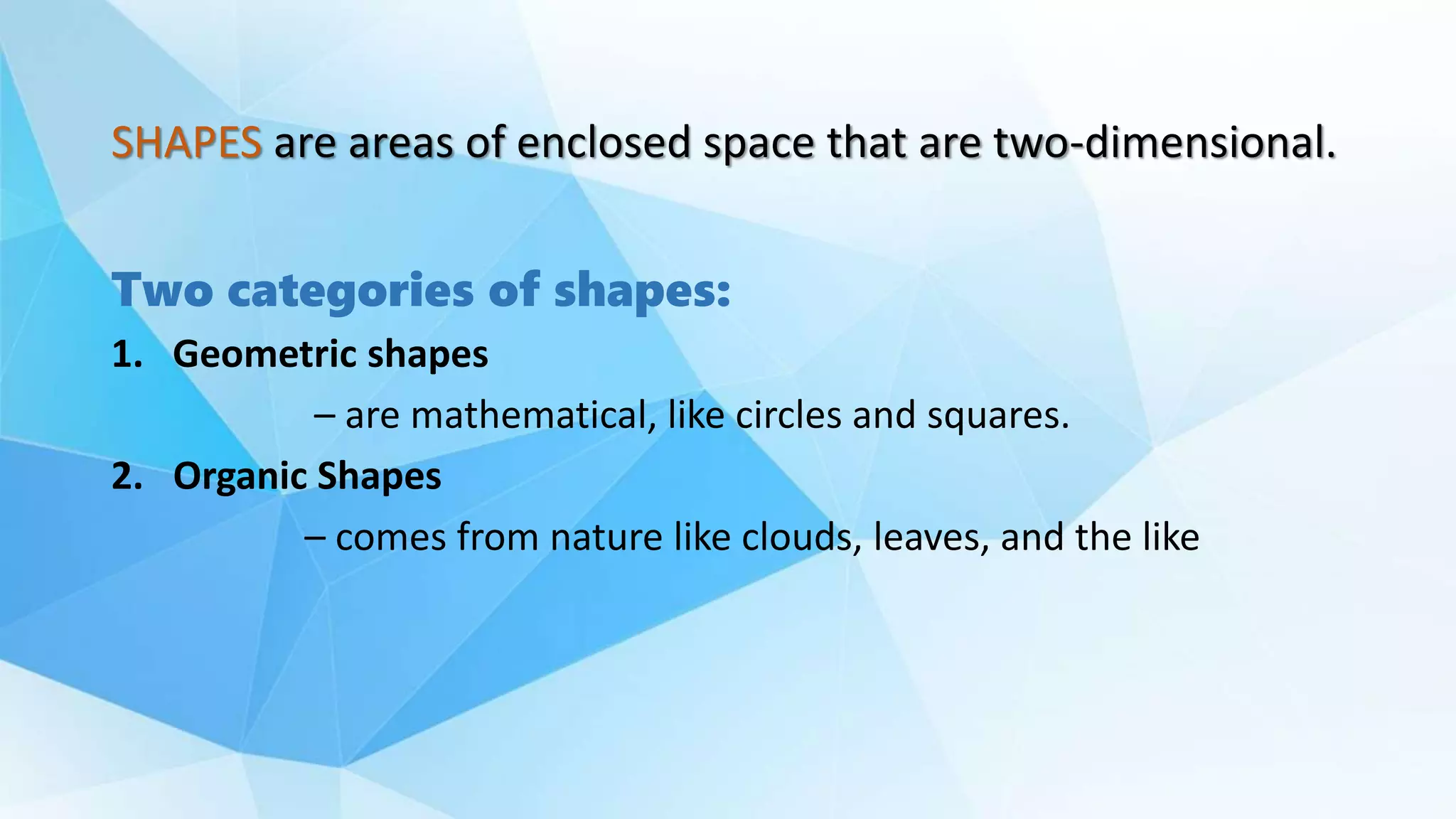 SHAPES are areas of enclosed space that are two-dimensional.
Two categories of shapes:
1. Geometric shapes
– are mathematical, like circles and squares.
2. Organic Shapes
– comes from nature like clouds, leaves, and the like
 
