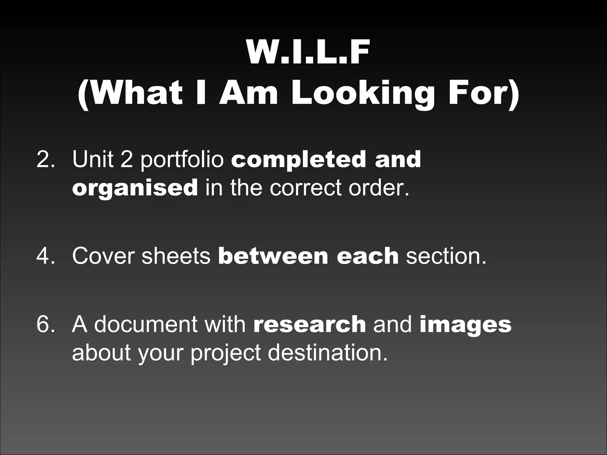 W.I.L.F (What I Am Looking For)   Unit 2 portfolio  completed and organised  in the correct order. Cover sheets  between each  section. A document with  research  and  images  about your project destination. 