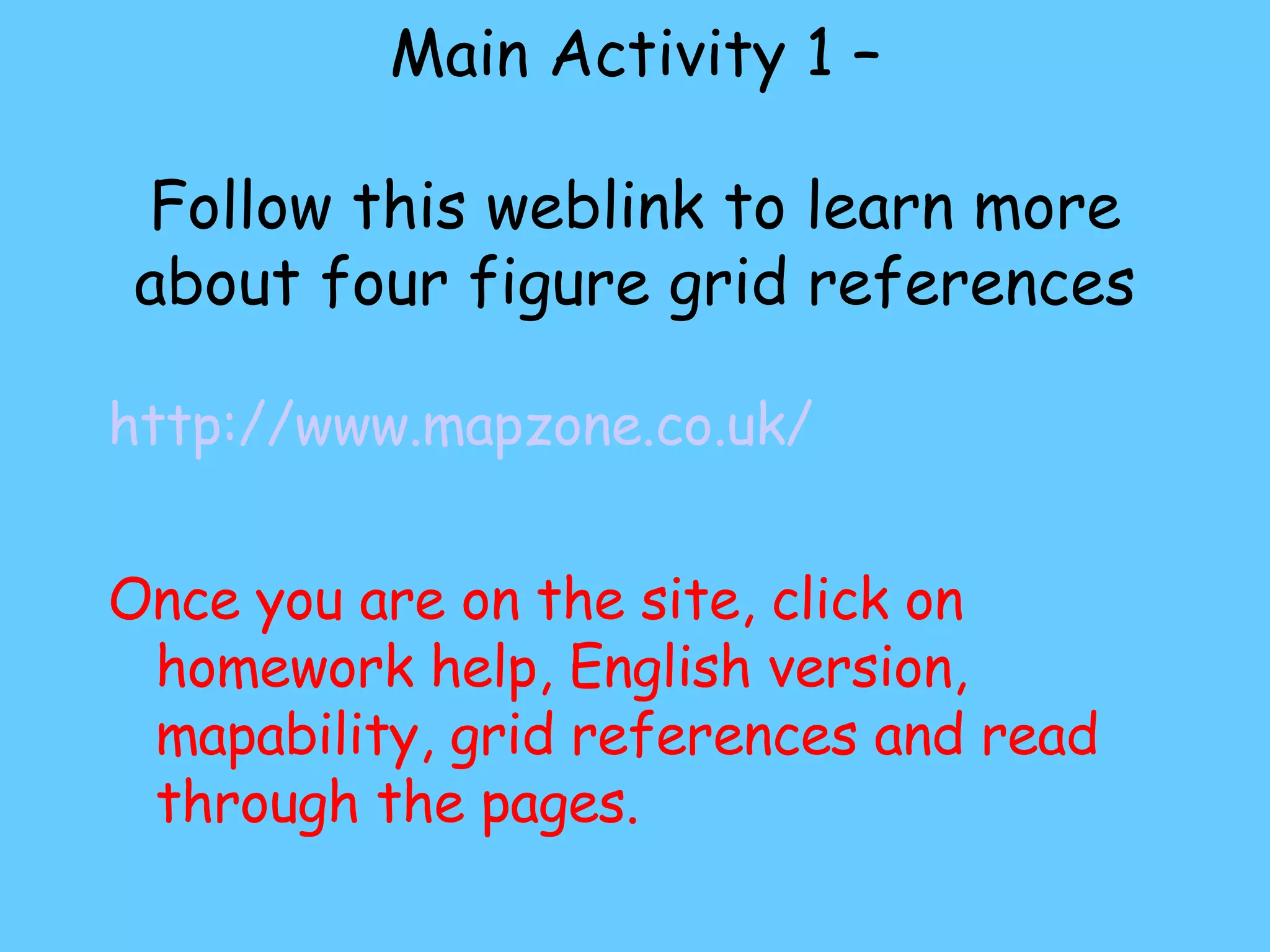 Main Activity 1 – Follow this weblink to learn more about four figure grid references http://www.mapzone.co.uk/ Once you are on the site, click on homework help, English version, mapability, grid references and read through the pages.