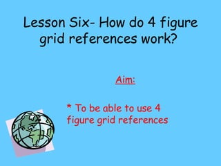 Lesson Six- How do 4 figure grid references work?  Aim: * To be able to use 4 figure grid references 