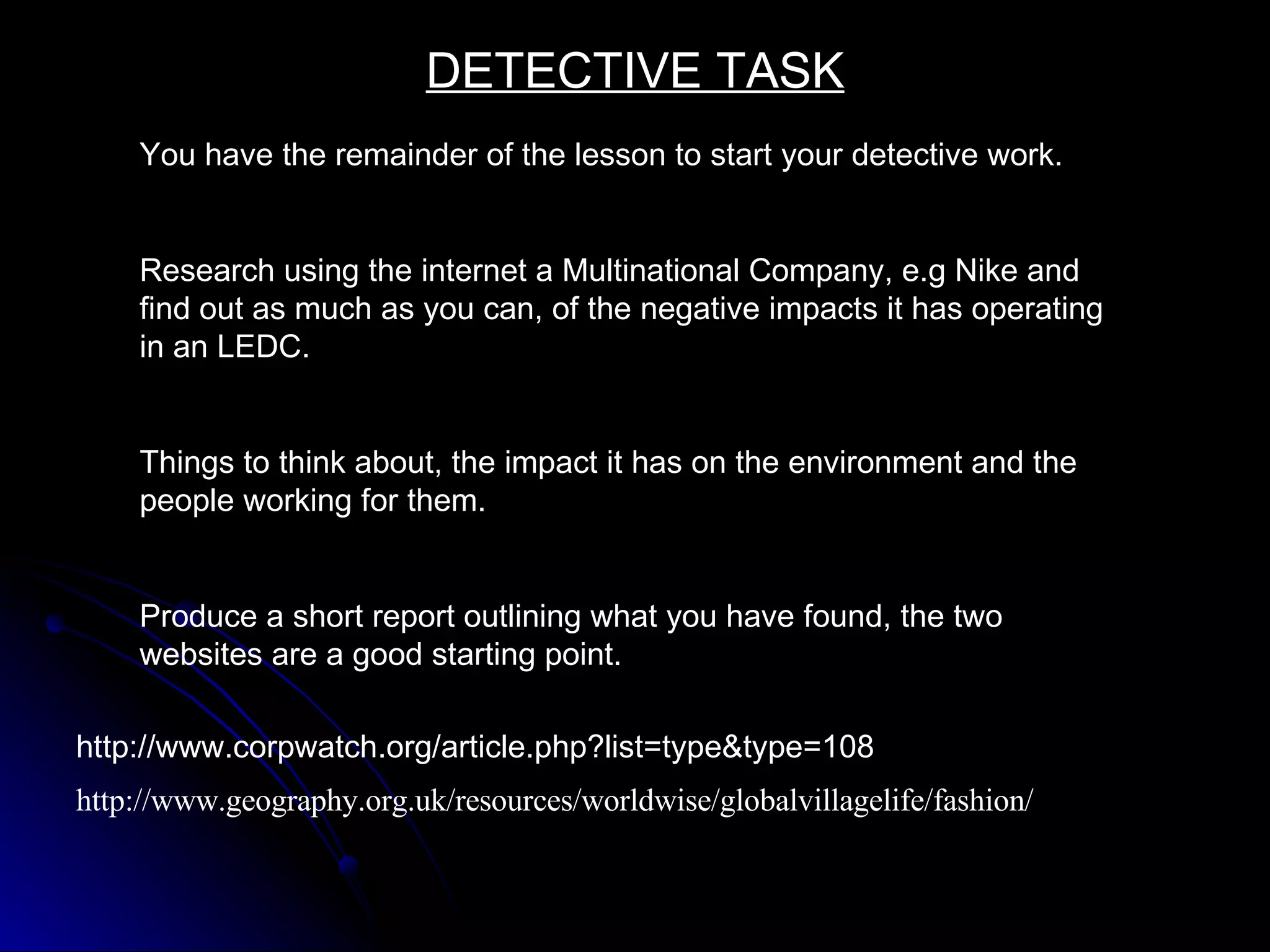 http://www.geography.org.uk/resources/worldwise/globalvillagelife/fashion/ http://www.corpwatch.org/article.php?list=type&type=108 DETECTIVE TASK You have the remainder of the lesson to start your detective work. Research using the internet a Multinational Company, e.g Nike and find out as much as you can, of the negative impacts it has operating in an LEDC. Things to think about, the impact it has on the environment and the people working for them. Produce a short report outlining what you have found, the two websites are a good starting point. 