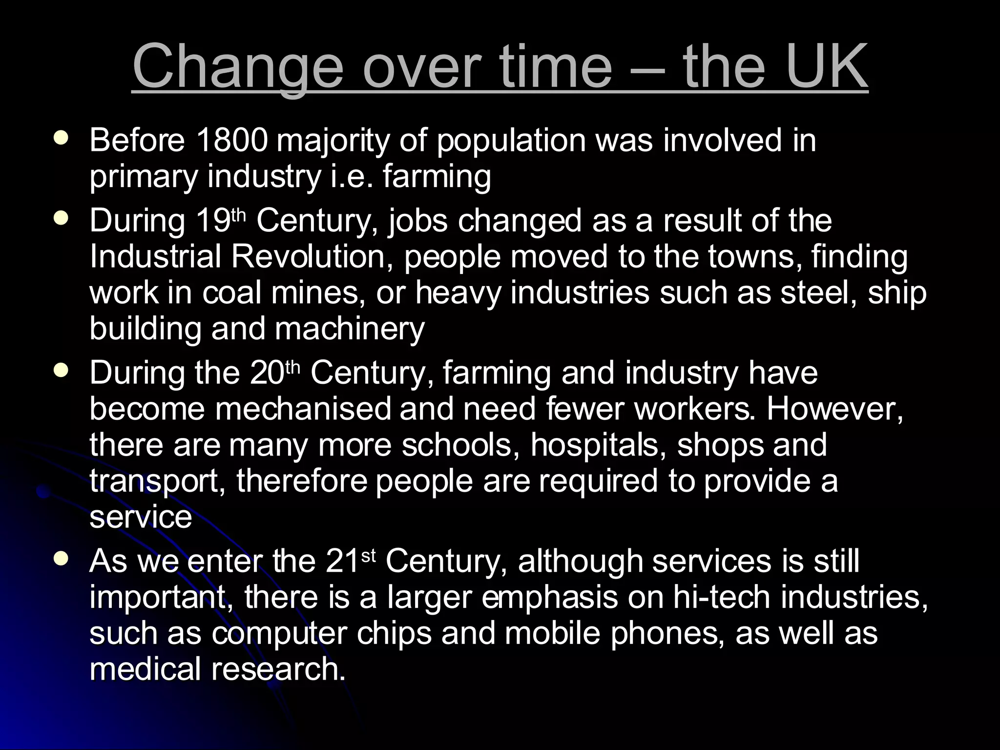 Change over time – the UK Before 1800 majority of population was involved in primary industry i.e. farming During 19 th  Century, jobs changed as a result of the Industrial Revolution, people moved to the towns, finding work in coal mines, or heavy industries such as steel, ship building and machinery During the 20 th  Century, farming and industry have become mechanised and need fewer workers. However, there are many more schools, hospitals, shops and transport, therefore people are required to provide a service As we enter the 21 st  Century, although services is still important, there is a larger emphasis on hi-tech industries, such as computer chips and mobile phones, as well as medical research. 