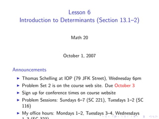 Lesson 6
  Introduction to Determinants (Section 13.1–2)

                           Math 20


                       October 1, 2007

Announcements
   Thomas Schelling at IOP (79 JFK Street), Wednesday 6pm
   Problem Set 2 is on the course web site. Due October 3
   Sign up for conference times on course website
   Problem Sessions: Sundays 6–7 (SC 221), Tuesdays 1–2 (SC
   116)
   My oﬃce hours: Mondays 1–2, Tuesdays 3–4, Wednesdays