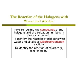 The Reaction of the Halogens with Water and Alkalis. Aim:  To identify the  compounds  of the halogens and the oxidation numbers in these compounds. To identify the reaction of halogens with water and alkalis as  Disproportionation  reactions. To identify the reaction of chlorate (I) ions on heat.  