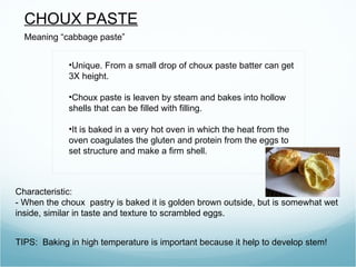 CHOUX PASTE
  Meaning “cabbage paste”


             •Unique. From a small drop of choux paste batter can get
             3X height.

             •Choux paste is leaven by steam and bakes into hollow
             shells that can be filled with filling.

             •It is baked in a very hot oven in which the heat from the
             oven coagulates the gluten and protein from the eggs to
             set structure and make a firm shell.



Characteristic:
- When the choux pastry is baked it is golden brown outside, but is somewhat wet
inside, similar in taste and texture to scrambled eggs.


TIPS: Baking in high temperature is important because it help to develop stem!
 